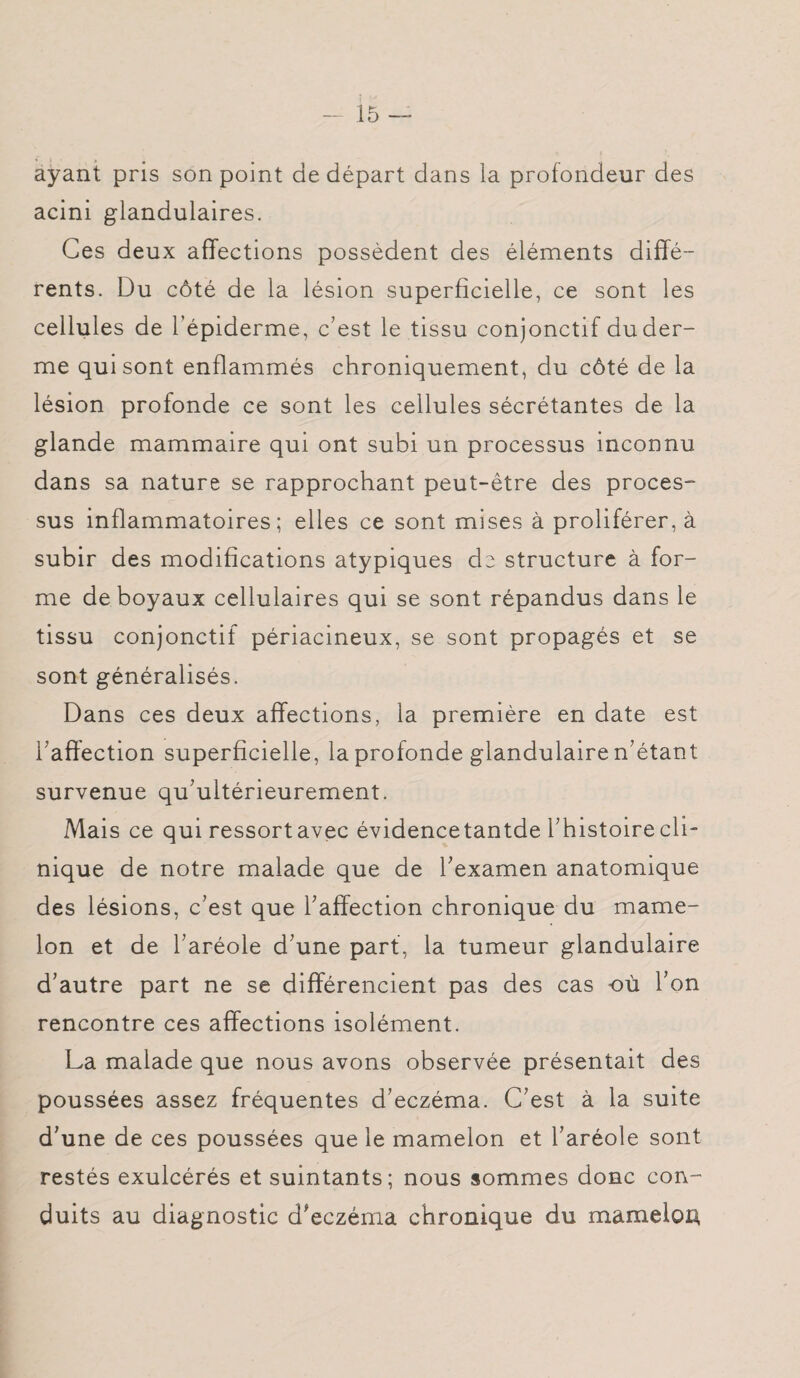 ayant pris son point de départ dans la profondeur des acini glandulaires. Ces deux affections possèdent des éléments diffé¬ rents. Du côté de la lésion superficielle, ce sont les cellules de l’épiderme, c’est le tissu conjonctif duder- me qui sont enflammés chroniquement, du côté de la lésion profonde ce sont les cellules sécrétantes de la glande mammaire qui ont subi un processus inconnu dans sa nature se rapprochant peut-être des proces¬ sus inflammatoires; elles ce sont mises à proliférer, à subir des modifications atypiques de structure à for¬ me de boyaux cellulaires qui se sont répandus dans le tissu conjonctif périacineux, se sont propagés et se sont généralisés. Dans ces deux affections, la première en date est l’affection superficielle, la profonde glandulaire n’étant survenue qu’ultérieurement. Mais ce qui ressortavec évidencetantde l’histoire cli¬ nique de notre malade que de l’examen anatomique des lésions, c’est que l’affection chronique du mame¬ lon et de l’aréole d’une part, la tumeur glandulaire d’autre part ne se différencient pas des cas où l’on rencontre ces affections isolément. La malade que nous avons observée présentait des poussées assez fréquentes d’eczéma. C’est à la suite d’une de ces poussées que le mamelon et l’aréole sont restés exulcérés et suintants; nous sommes donc con¬ duits au diagnostic d’eczéma chronique du mamelon