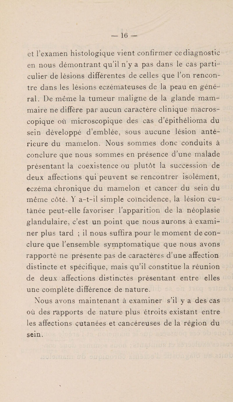 et l'examen histologique vient confirmer ce diagnostic en nous démontrant qu’il n’y a pas dans le cas parti¬ culier de lésions différentes de celles que l’on rencon¬ tre dans les lésions eczémateuses de la peau en géné¬ ral. De même la tumeur maligne de la glande mam¬ maire ne diffère par aucun caractère clinique macros¬ copique où microscopique des cas d’épithélioma du sein développé d’emblée, sous aucune lésion anté¬ rieure du mamelon. Nous sommes donc conduits à conclure que nous sommes en présence d’une malade présentant la coexistence ou plutôt la succession de deux affections qui peuvent se rencontrer isolément, eczéma chronique du mamelon et cancer du sein du même côté. Y a-t-il simple coïncidence, la lésion cu¬ tanée peut-elle favoriser l’apparition de la néoplasie glandulaire, c’est un point que nous aurons à exami¬ ner plus tard ; il nous suffira pour le moment de con¬ clure que l’ensemble symptomatique que nous avons rapporté ne présente pas de caractères d’une affection distincte et spécifique, mais qu’il constitue la réunion de deux affections distinctes présentant entre elles une complète différence de nature. Nous avons maintenant à examiner s’il y a des cas où des rapports de nature plus étroits existant entre les affections cutanées et cancéreuses de la région du sein.