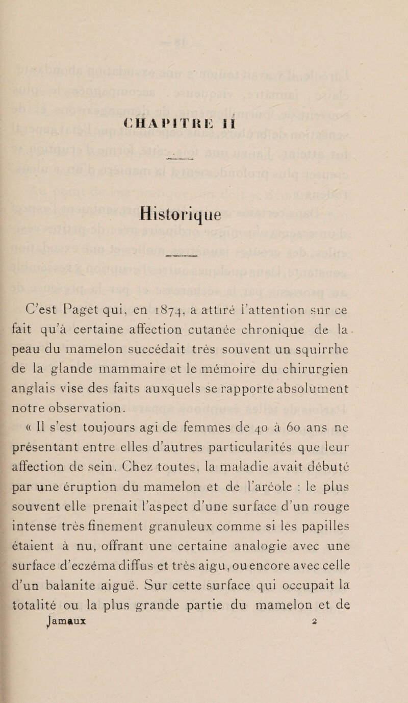 CHAPITRE il Historique C’est Paget qui, en 187.4, a attiré ['attention sur ce fait qu’à certaine affection cutanée chronique de la peau du mamelon succédait très souvent un squirrhe de la glande mammaire et le mémoire du chirurgien anglais vise des faits auxquels se rapporte absolument notre observation. (( Il s’est toujours agi de femmes de 40 à 60 ans ne présentant entre elles d’autres particularités que leur affection de sein. Chez toutes, la maladie avait débuté par une éruption du mamelon et de l’aréole : le plus souvent elle prenait l’aspect d’une surface d’un rouge intense très finement granuleux comme si les papilles étaient à nu, offrant une certaine analogie avec une surface d’eczéma diffus et très aigu, ou encore avec celle d’un balanite aiguë. Sur cette surface qui occupait la totalité ou la plus grande partie du mamelon et de Jamaux 2