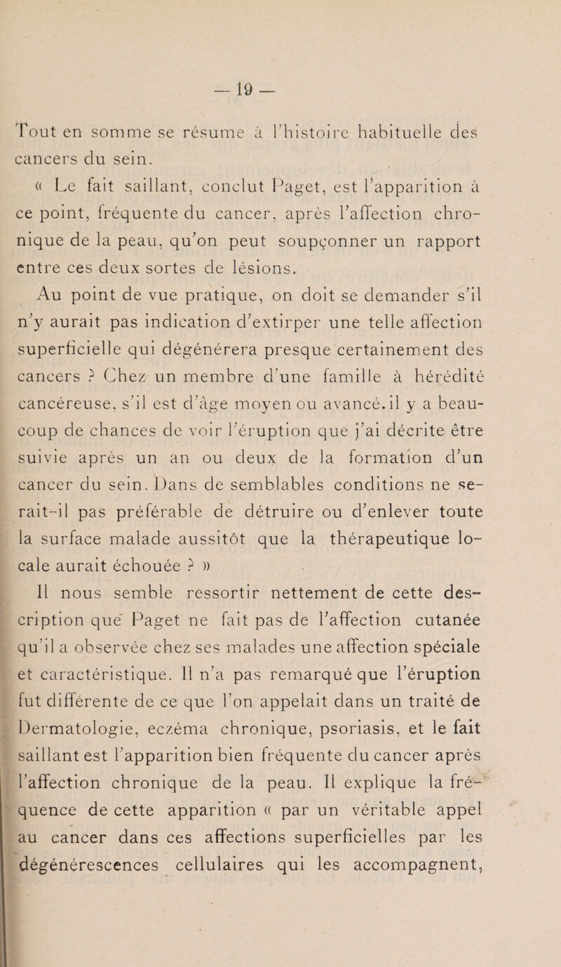 Tout en somme se résume à l’histoire habituelle des cancers du sein. « Le fait saillant, conclut Paget, est l’apparition à ce point, lréquente du cancer, après l'affection chro¬ nique de la peau, qu'on peut soupçonner un rapport entre ces deux sortes de lésions. Au point de vue pratique, on doit se demander s'il n'y aurait pas indication d'extirper une telle affection superficielle qui dégénérera presque certainement des cancers ? Chez un membre d’une famille à hérédité cancéreuse, s'il est d'âge moyen ou avancé.il y a beau¬ coup de chances de voir l'éruption que j’ai décrite être suivie après un an ou deux de la formation d'un cancer du sein. Dans de semblables conditions ne se¬ rait-il pas préférable de détruire ou d'enlever toute la surface malade aussitôt que la thérapeutique lo¬ cale aurait échouée ? )) 11 nous semble ressortir nettement de cette des¬ cription que Paget ne fait pas de l'affection cutanée qu’il a observée chez ses malades une affection spéciale et caractéristique. 11 n’a pas remarqué que l'éruption fut différente de ce que l’on appelait dans un traité de Dermatologie, eczéma chronique, psoriasis, et le fait saillant est l’apparition bien fréquente du cancer après l’affection chronique de la peau. 11 explique la fré¬ quence de cette apparition « par un véritable appel au cancer dans ces affections superficielles par les dégénérescences cellulaires qui les accompagnent,