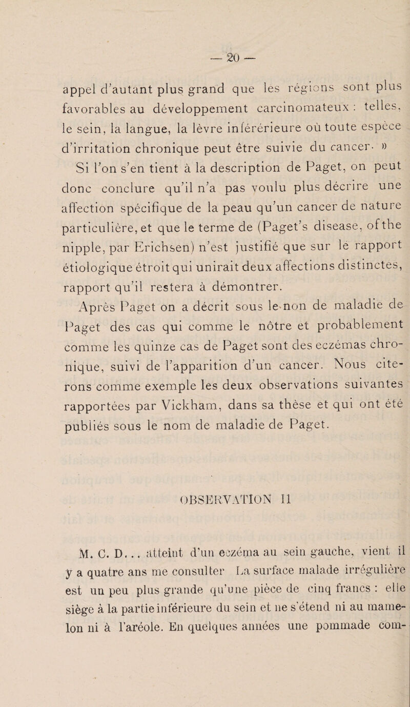 2ü appel d'autant plus grand que les régions sont plus favorables au développement carcinomateux : telles, le sein, la langue, la lèvre inférérieure où toute espèce d’irritation chronique peut être suivie du cancer- » Si bon s’en tient à la description de Paget, on peut donc conclure qu’il n’a pas voulu plus décrire une affection spécifique de la peau qu’un cancer de nature particulière, et que le terme de (Paget’s disease, ofthe nipple, par Erichsen) n’est justifié que sur le rapport étiologique étroit qui unirait deux affections distinctes, rapport qu’il restera à démontrer. Après Paget on a décrit sous le non de maladie de Paget des cas qui comme le nôtre et probablement comme les quinze cas de Paget sont des eczémas chro¬ nique, suivi de l’apparition d'un cancer. Nous cite” rons comme exemple les deux observations suivantes rapportées par Vickham, dans sa thèse et qui ont été publiés sous le nom de maladie de Paget. OBSERVATION II M. C. D. .. atteint d’un eczéma au sein gauche, vient il y a quatre ans me consulter La surface malade irrégulière est un peu plus grande qu’une pièce de cinq francs : elle siège à la partie inférieure du sein et ne s’étend ni au mame¬ lon ni à l’aréole. En quelques années une pommade coin-