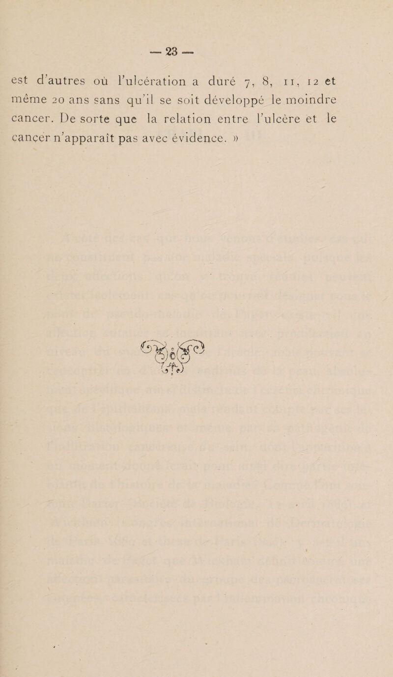 est d autres où lacération a duré 7, 8, 11, 12 et même 20 ans sans qu'il se soit développé le moindre cancer. De sorte que la relation entre l’ulcère et le cancer n’apparaît pas avec évidence. »