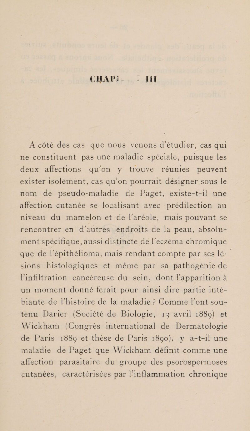 CUAH IU À côté des cas que nous venons d’étudier, cas qui ne constituent pas une maladie spéciale, puisque les deux affections qu’on y trouve réunies peuvent exister isolément, cas qu’on pourrait désigner sous le nom de pseudo-maladie de Paget, existe-t-il une affection cutanée se localisant avec prédilection au niveau du mamelon et de l’aréole, mais pouvant se rencontrer en d’autres endroits de la peau, absolu¬ ment spécifique, aussi distincte de l’eczéma chromique que de hépithélioma, mais rendant compte par ses lé¬ sions histologiques et même par sa pathogénie de l’infiltration cancéreuse du sein, dont l’apparition à un moment donné ferait pour ainsi dire partie inté- biante de l’histoire de la maladie ? Gomme l’ont sou¬ tenu Darier (Société de Biologie, 13 avril 1889) et Wickham (Congrès international de Dermatologie de Paris 1889 et thèse de Paris 1890), y a-t-il une maladie de Paget que Wickham définit comme une affection parasitaire du groupe des psorospermoses cutanées, caractérisées par l’inflammation chronique