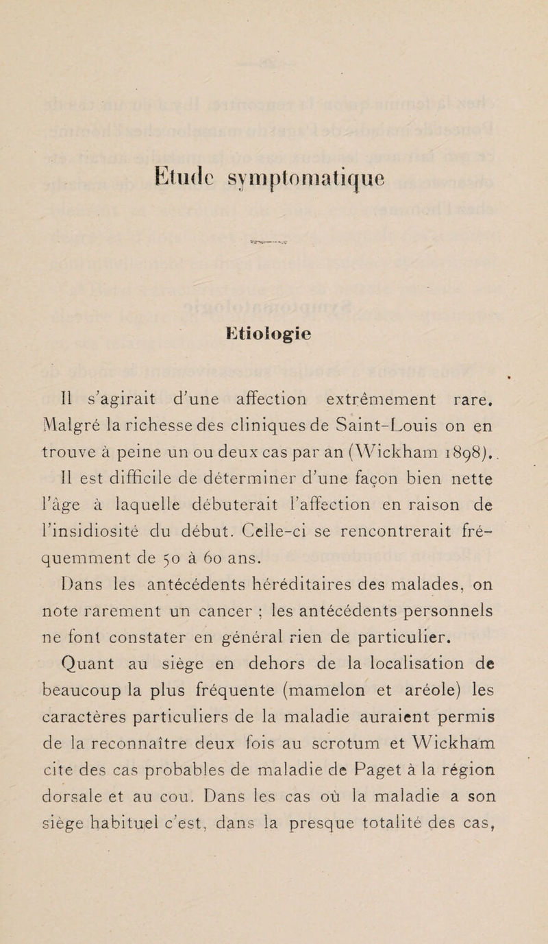 Etude symptomatique Etiologie Il s’agirait d’une affection extrêmement rare. Malgré la richesse des cliniques de Saint-Louis on en trouve à peine un ou deux cas par an (Wickham 1898).. 11 est difficile de déterminer d’une façon bien nette l’àge à laquelle débuterait l’affection en raison de l’insidiosité du début. Celle-ci se rencontrerait fré¬ quemment de 50 à 60 ans. Dans les antécédents héréditaires des malades, on note rarement un cancer ; les antécédents personnels ne font constater en général rien de particulier. Quant au siège en dehors de la localisation de beaucoup la plus fréquente (mamelon et aréole) les caractères particuliers de la maladie auraient permis de la reconnaître deux fois au scrotum et Wickham cite des cas probables de maladie de Paget à la région dorsale et au cou. Dans les cas où la maladie a son siégé habituel c’est, dans la presque totalité des cas,