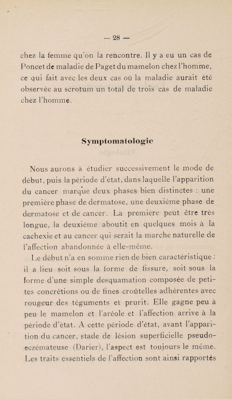 chez la femme qu’on la rencontre, il y a eu un cas de Poncet de maladie de Paget du mamelon chez l’homme, ce qui fait avec les deux cas où la maladie aurait été observée au scrotum un total de trois cas de maladie chez l’homme, S ymp tom a t ol o g i e Nous aurons à étudier successivement le mode de début, puis la période d’état, dans laquelle l’apparition du cancer marque deux phases bien distinctes : une première phase de dermatose, une deuxième phase de dermatose et de cancer. La première peut être très longue, la deuxième aboutit en quelques mois à la cachexie et au cancer qui serait la marche naturelle de l’affection abandonnée à elle-même. Le début n’a en somme rien de bien caractéristique : il a lieu soit sous la forme de fissure, soit sous la forme d'une simple desquamation composée de peti¬ tes concrétions ou de fines croùtelles adhérentes avec rougeur des téguments et prurit. Elle gagne peu à peu le mamelon et l’aréole et l’affection arrive à la période d’état. A cette période d’état, avant l’appari¬ tion du cancer, stade de lésion superficielle pseudo¬ eczémateuse (Darier), l’aspect est toujours le même. Les traits essentiels de l’affection sont ainsi rapportés