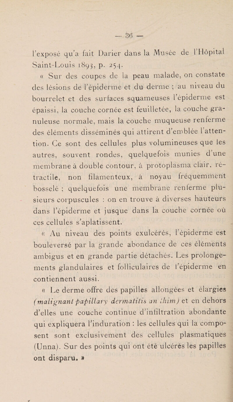 l’exposé qu’a fait Darier clans la Musée de l’Hôpital Saint-Louis 1893, p. 254. (( Sur des coupes de la peau malade, on constate des lésions de l’épiderme et du derme ; au niveau du bourrelet et des surlaces squameuses l’épiderme est épaissi, la couche cornée est feuilletée, la couche gra- c* nuleuse normale, mais la couche muqueuse renlerme des éléments disséminés qui attirent d’emblée 1 atten¬ tion. Ce sont des cellules plus volumineuses que les autres, souvent rondes, quelquefois munies d une membrane à double contour, à protoplasma clair, ré¬ tractile, non filamenteux, à noyau fréquemment bosselé ; quelquefois une membrane renlerme plu¬ sieurs corpuscules : on en trouve à diverses hauteurs dans l’épiderme et jusque dans la couche cornée où ces cellules s’aplatissent. (( Au niveau des points exulcérés, l’épiderme est bouleversé par la grande abondance de ces éléments ambigus et en grande partie détachés. Les prolonge¬ ments glandulaires et folliculaires de l’épiderme en contiennent aussi. (( Le derme offre des papilles allongées et élargies (malignant paftillary dermatitis an ihim) et en dehors d’elles une couche continue d’infiltration abondante qui expliquera l’induration : les cellules qui la compo¬ sent sont exclusivement des cellules plasmatiques (Unna). Sur des points qui ont été ulcérés les papilles ont disparu, »