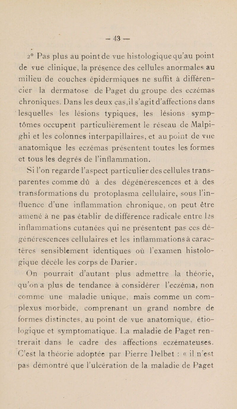 2° Pas plus au point de vue histologique qu'au point de vue clinique, la présence des cellules anormales au milieu de couches épidermiques ne suffit à différen¬ cier la dermatose de Paget du groupe des eczémas chroniques. Dans les deux cas,il s’agit d’affections dans lesquelles les lésions typiques, les lésions symp¬ tômes occupent particulièrement le réseau de Malpi- ghi et les colonnes interpapillaires, et au point de vue anatomique les eczémas présentent toutes les formes et tous les degrés de l’inflammation. Si l’on regarde l’aspect particulier des cellules trans¬ parentes comme dû à des dégénérescences et à des transformations du protoplasma cellulaire, sous l’in¬ fluence d’une inflammation chronique, on peut être amené à ne pas établir de différence radicale entre les inflammations cutanées qui ne présentent pas ces dé¬ générescences cellulaires et les inflammations à carac¬ tères sensiblement identiques où l’examen histolo¬ gique décèle les corps de Darier. On pourrait d’autant plus admettre la théorie, qu’on a plus de tendance à considérer l’eczéma, non comme une maladie unique, mais comme un corn- plexus morbide, comprenant un grand nombre de formes distinctes, au point de vue anatomique, étio¬ logique et symptomatique. La maladie de Paget ren¬ trerait dans le cadre des affections eczémateuses. C’est la théorie adoptée par Pierre Delbet : « il n’est pas démontré que l’ulcération de la maladie de Paget