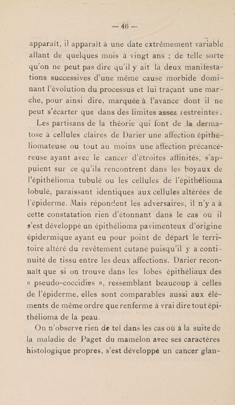 *n - i apparaît, il apparaît à une date extrêmement variable allant de quelques mois à vingt ans ; de telle sorte qu’on ne peut pas dire qu’il y ait là deux manifesta¬ tions successives d’une même cause morbide domd nant l’évolution du processus et lui traçant une mar¬ che, pour ainsi dire, marquée à l’avance dont il ne peut s’écarter que dans des limites assez xestreintes. Les partisans de la théorie qui font de ,1a derma¬ tose à cellules claires de Darier une affection épithé- liomateuse ou tout au moins une affection précancé¬ reuse ayant avec le cancer d’étroites affinités, s’ap¬ puient sur ce qu’ils rencontrent dans les boyaux de fépithélioma tubulé ou les cellules de l’épithélioma lobulé, paraissant identiques aux cellules altérées de l’épiderme. Mais répondent les adversaires, il n’y a à cette constatation rien d’étonnant dans le cas où il s’est développé un épithélioma pavimenteux d’origine épidermique ayant eu pour point de départ le terri¬ toire altéré du revêtement cutané puisqu’il y a conti¬ nuité de tissu entre les deux affections. Darier recon¬ naît que si on trouve dans les lobes épithéliaux des « pseudo-coccidies », ressemblant beaucoup à celles de l’épiderme, elles sont comparables aussi aux élé¬ ments de même ordre que renferme à vrai dire tout épi¬ thélioma de la peau. On n’observe rien de tel dans les cas où à la suite de la maladie de Paget du mamelon avec ses caractères histologique propres, s’est développé un cancer glan-