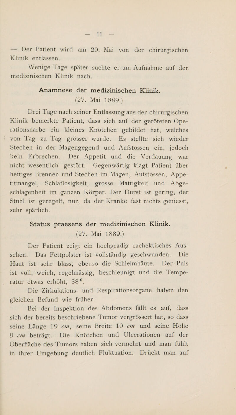 — Der Patient wird am 20. Mai von der chirurgischen Klinik entlassen. Wenige Tage später suchte er um Aufnahme auf der medizinischen Klinik nach. Anamnese der medizinischen Klinik. (27. Mai 1889.) Drei Tage nach seiner Entlassung aus der chirurgischen Klinik bemerkte Patient, dass sich auf der geröteten Ope¬ rationsnarbe ein kleines Knötchen gebildet hat, welches von Tag zu Tag grösser wurde. Es stellte sich wieder Stechen in der Magengegend und Aufstossen ein, jedoch kein Erbrechen. Der Appetit und die Verdauung war nicht wesentlich gestört. Gegenwärtig klagt Patient über heftiges Brennen und Stechen im Magen, Aufstossen, Appe¬ titmangel, Schlaflosigkeit, grosse Mattigkeit und Abge- schlagenheit im ganzen Körper. Der Durst ist gering, der Stuhl ist geregelt, nur, da der Kranke fast nichts geniesst, sehr spärlich. Status praesens der medizinischen Klinik. (27. Mai 1889.) Der Patient zeigt ein hochgradig cachektisches Aus¬ sehen. Das Fettpolster ist vollständig geschwunden. Die Haut ist sehr blass, ebenso die Schleimhäute. Der Puls ist voll, weich, regelmässig, beschleunigt und die Tempe¬ ratur etwas erhöht, 38 °. Die Zirkulations- und Respirationsorgane haben den gleichen Befund wie früher. Bei der Inspektion des Abdomens fällt es auf, dass sich der bereits beschriebene Tumor vergrössert hat, so dass seine Länsre 19 cm, seine Breite 10 cm und seine Höhe 9 cm beträgt. Die Knötchen und Ulcerationen auf der Oberfläche des Tumors haben sich vermehrt und man fühlt in ihrer Umgebung deutlich Fluktuation. Drückt man auf