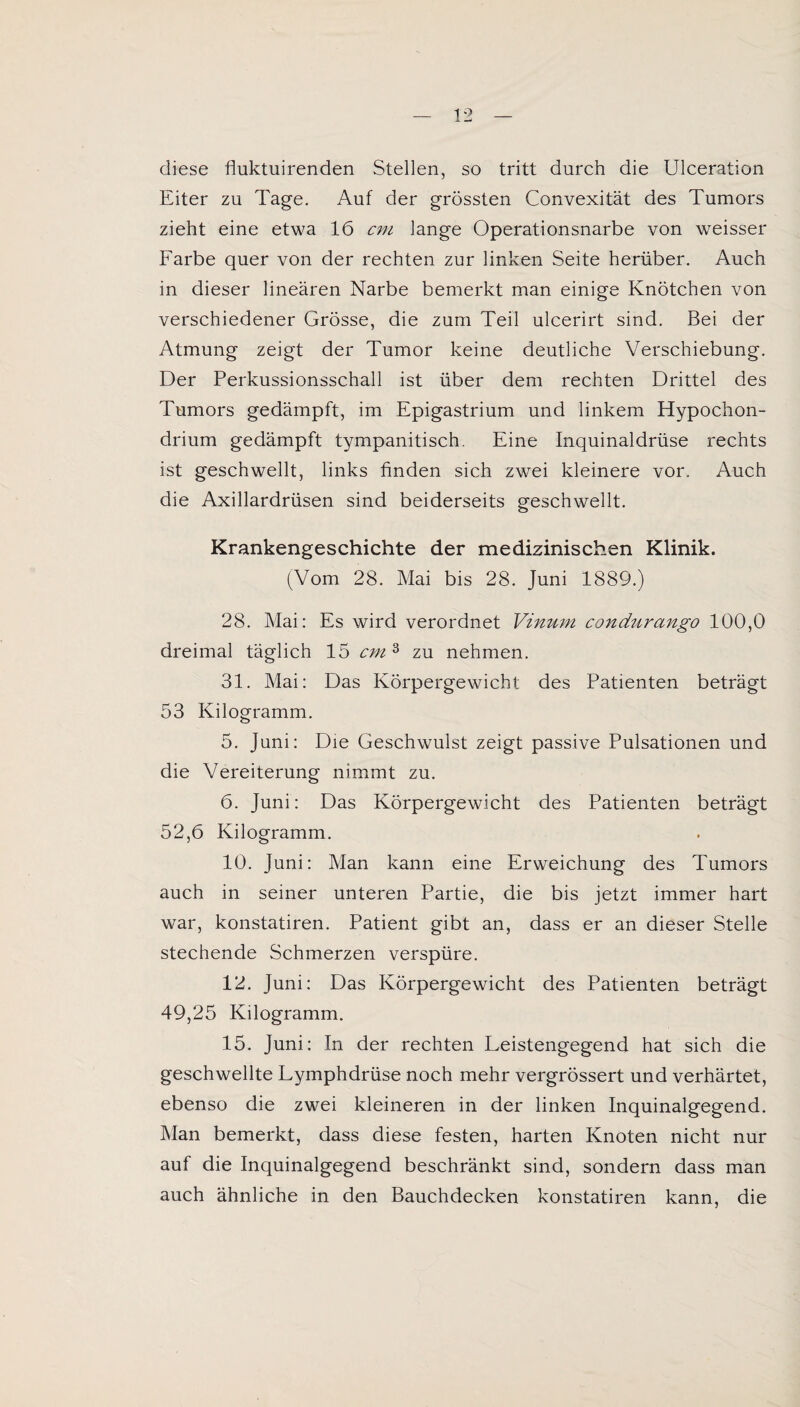 diese fluktuirenden Stellen, so tritt durch die Ulceration Eiter zu Tage. Auf der grössten Convexität des Tumors zieht eine etwa 16 cm lange Operationsnarbe von weisser Farbe quer von der rechten zur linken Seite herüber. Auch in dieser linearen Narbe bemerkt man einige Knötchen von verschiedener Grösse, die zum Teil ulcerirt sind. Bei der Atmung zeigt der Tumor keine deutliche Verschiebung. Der Perkussionsschall ist über dem rechten Drittel des Tumors gedämpft, im Epigastrium und linkem Hypochon- drium gedämpft tympanitisch. Eine Inquinaldrüse rechts ist geschwellt, links finden sich zwei kleinere vor. Auch die Axillardrüsen sind beiderseits geschwellt. Krankengeschichte der medizinischen Klinik. (Vom 28. Mai bis 28. Juni 1889.) 28. Mai: Es wird verordnet Vinum condurango 100,0 dreimal täglich 15 cm 3 zu nehmen. 31. Mai: Das Körpergewicht des Patienten beträgt 53 Kilogramm. 5. Juni: Die Geschwulst zeigt passive Pulsationen und die Vereiterung nimmt zu. 6. Juni: Das Körpergewicht des Patienten beträgt 52,6 Kilogramm. 10. Juni: Man kann eine Erweichung des Tumors auch in seiner unteren Partie, die bis jetzt immer hart war, konstatiren. Patient gibt an, dass er an dieser Stelle stechende Schmerzen verspüre. 12. Juni: Das Körpergewicht des Patienten beträgt 49,25 Kilogramm. 15. Juni: In der rechten Leistengegend hat sich die geschwellte Lymphdrüse noch mehr vergrössert und verhärtet, ebenso die zwei kleineren in der linken Inquinalgegend. Man bemerkt, dass diese festen, harten Knoten nicht nur auf die Inquinalgegend beschränkt sind, sondern dass man auch ähnliche in den Bauchdecken konstatiren kann, die