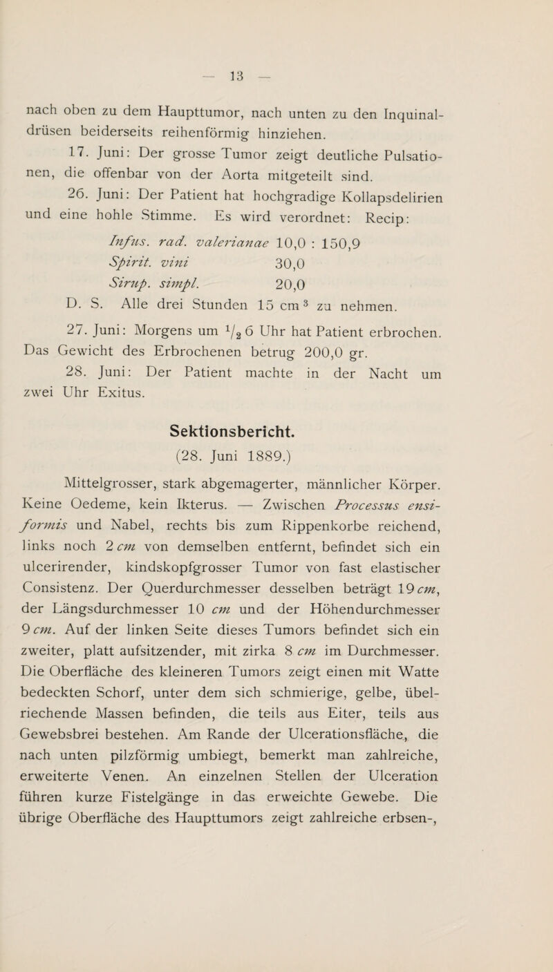 nach oben zu dem Haupttumor, nach unten zu den Inquinal- drüsen beiderseits reihenförmig- hinziehen. 17. Juni: Der grosse Tumor zeigt deutliche Pulsatio¬ nen, die offenbar von der Aorta mitgeteilt sind. 26. Juni: Der Patient hat hochgradige Kollapsdelirien und eine hohle Stimme. Es wird verordnet: Recip: Infus, rad. valerianae 10,0 : 150,9 Spirit, vini 30,0 Sirup, simpl. 20,0 D. S. Alle drei Stunden 15 cm3 zu nehmen. 27. Juni: Morgens um 1/2ö Uhr hat Patient erbrochen. Das Gewicht des Erbrochenen betrug 200,0 gr. 28. Juni: Der Patient machte in der Nacht um zwei Uhr Exitus. Sektionsbericht. (28. Juni 1889.) Mittelgrosser, stark abgemagerter, männlicher Körper. Keine Oedeme, kein Ikterus. — Zwischen Processus ensi- formis und Nabel, rechts bis zum Rippenkorbe reichend, links noch 2 cm von demselben entfernt, befindet sich ein ulcerirender, kindskopfgrosser Tumor von fast elastischer Consistenz. Der Querdurchmesser desselben beträgt 19 cm, der Längsdurchmesser 10 cm und der Höhendurchmesser 9 cm. Auf der linken Seite dieses Tumors befindet sich ein zweiter, platt aufsitzender, mit zirka 8 cm im Durchmesser. Die Oberfläche des kleineren Tumors zeigt einen mit Watte bedeckten Schorf, unter dem sich schmierige, gelbe, übel¬ riechende Massen befinden, die teils aus Eiter, teils aus Gewebsbrei bestehen. Am Rande der Ulcerationsfläche, die nach unten pilzförmig umbiegt, bemerkt man zahlreiche, erweiterte Venen. An einzelnen Stellen der Ulceration führen kurze Fistelgänge in das erweichte Gewebe. Die übrige Oberfläche des Haupttumors zeigt zahlreiche erbsen-,