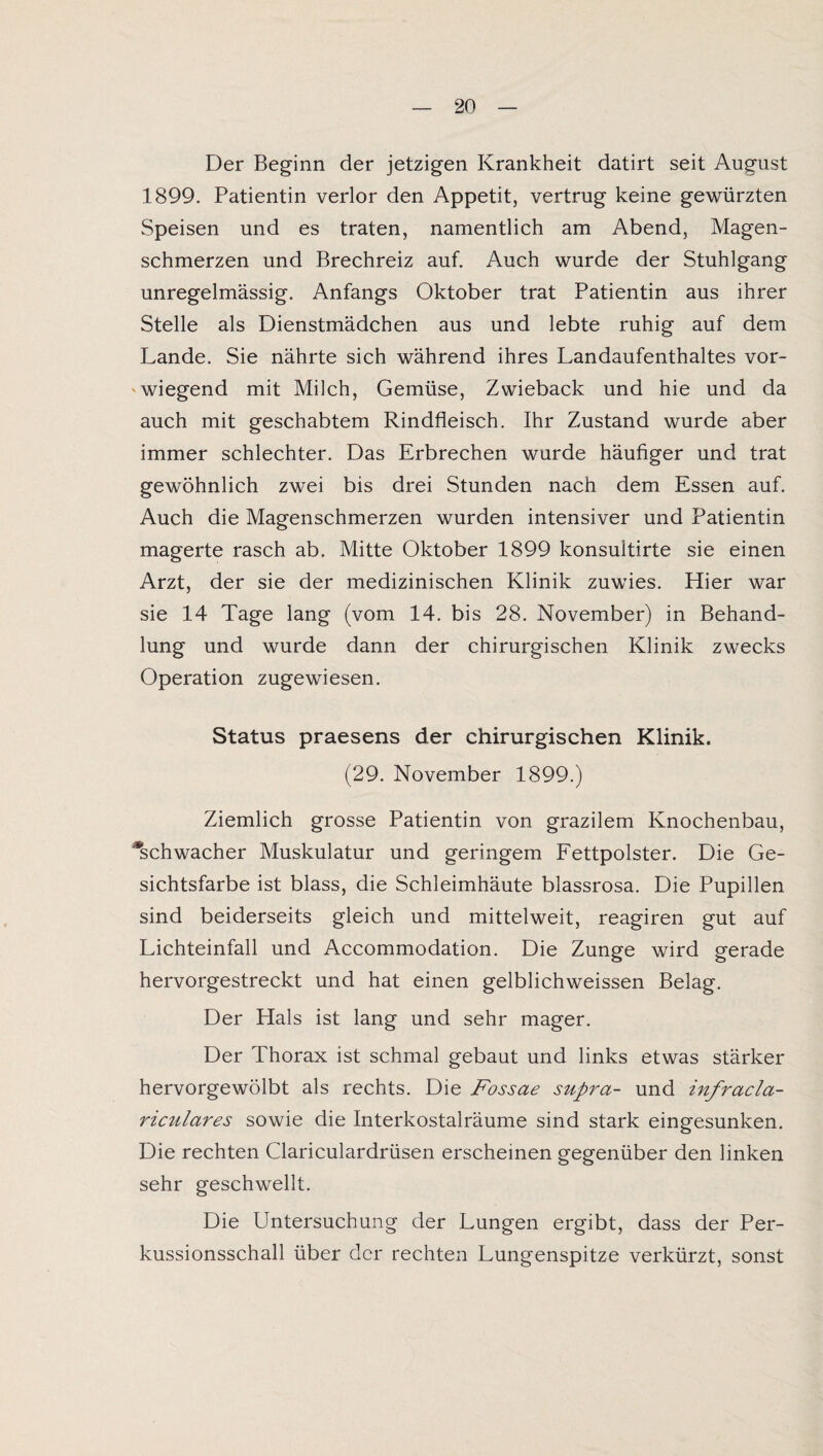 Der Beginn der jetzigen Krankheit datirt seit August 1899. Patientin verlor den Appetit, vertrug keine gewürzten Speisen und es traten, namentlich am Abend, Magen¬ schmerzen und Brechreiz auf. Auch wurde der Stuhlgang unregelmässig. Anfangs Oktober trat Patientin aus ihrer Stelle als Dienstmädchen aus und lebte ruhig auf dem Lande. Sie nährte sich während ihres Landaufenthaltes vor¬ wiegend mit Milch, Gemüse, Zwieback und hie und da auch mit geschabtem Rindfleisch. Ihr Zustand wurde aber immer schlechter. Das Erbrechen wurde häufiger und trat gewöhnlich zwei bis drei Stunden nach dem Essen auf. Auch die Magenschmerzen wurden intensiver und Patientin magerte rasch ab. Mitte Oktober 1899 konsuitirte sie einen Arzt, der sie der medizinischen Klinik zuwies. Hier war sie 14 Tage lang (vom 14. bis 28. November) in Behand¬ lung und wurde dann der chirurgischen Klinik zwecks Operation zugewiesen. Status praesens der chirurgischen Klinik. (29. November 1899.) Ziemlich grosse Patientin von grazilem Knochenbau, ^schwacher Muskulatur und geringem Fettpolster. Die Ge¬ sichtsfarbe ist blass, die Schleimhäute blassrosa. Die Pupillen sind beiderseits gleich und mittelweit, reagiren gut auf Lichteinfall und Accommodation. Die Zunge wird gerade hervorgestreckt und hat einen gelblichweissen Belag. Der Hals ist lang und sehr mager. Der Thorax ist schmal gebaut und links etwas stärker hervorgewölbt als rechts. Die Fossae supra- und infracla- riculares sowie die Interkostalräume sind stark eingesunken. Die rechten Clariculardrüsen erscheinen gegenüber den linken sehr geschwellt. Die Untersuchung der Lungen ergibt, dass der Per¬ kussionsschall über der rechten Lungenspitze verkürzt, sonst