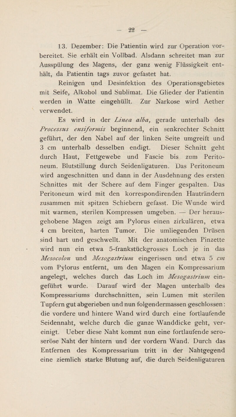 13. Dezember: Die Patientin wird zur Operation vor¬ bereitet. Sie erhält ein Vollbad. Alsdann schreitet man zur Ausspülung des Magens, der ganz wenig Flüssigkeit ent¬ hält, da Patientin tags zuvor gefastet hat. Reinigen und Desinfektion des Operationsgebietes mit Seife, Alkohol und Sublimat. Die Glieder der Patientin werden in Watte eingehüllt. Zur Narkose wird Aether verwendet. Es wird in der Linea alba, gerade unterhalb des Processus ensiformis beginnend, ein senkrechter Schnitt geführt, der den Nabel auf der linken Seite umgreift und 3 cm unterhalb desselben endigt. Dieser Schnitt geht durch Haut, Fettgewebe und Fascie bis zum Perito¬ neum. Blutstillung durch Seidenligaturen. Das Peritoneum wird angeschnitten und dann in der Ausdehnung des ersten Schnittes mit der Schere auf dem Finger gespalten. Das Peritoneum wird mit den korrespondirenden Hauträndern zusammen mit spitzen Schiebern gefasst. Die Wunde wird mit warmen, sterilen Kompressen umgeben. — Der heraus¬ gehobene Magen zeigt am Pylorus einen zirkulären, etwa 4 cm breiten, harten Tumor. Die umliegenden Drüsen sind hart und geschwellt. Mit der anatomischen Pinzette wird nun ein etwa 5-frankstückgrosses Loch je in das Mesocolon und Mesogastrium eingerissen und etwa 5 cm vom Pylorus entfernt, um den Magen ein Kompressarium angelegt, welches durch das Loch im Mesogastrium ein¬ geführt wurde. Darauf wird der Magen unterhalb des Kompressariums durchschnitten, sein Lumen mit sterilen Tupfern gut abgerieben und nun folgendermassen geschlossen: die vordere und hintere Wand wird durch eine fortlaufende Seidennaht, welche durch die ganze Wanddicke geht, ver¬ einigt. Ueber diese Naht kommt nun eine fortlaufende sero¬ seröse Naht der hintern und der vordem Wand. Durch das Entfernen des Kompressarium tritt in der Nahtgegend eine ziemlich starke Blutung auf, die durch Seidenligaturen