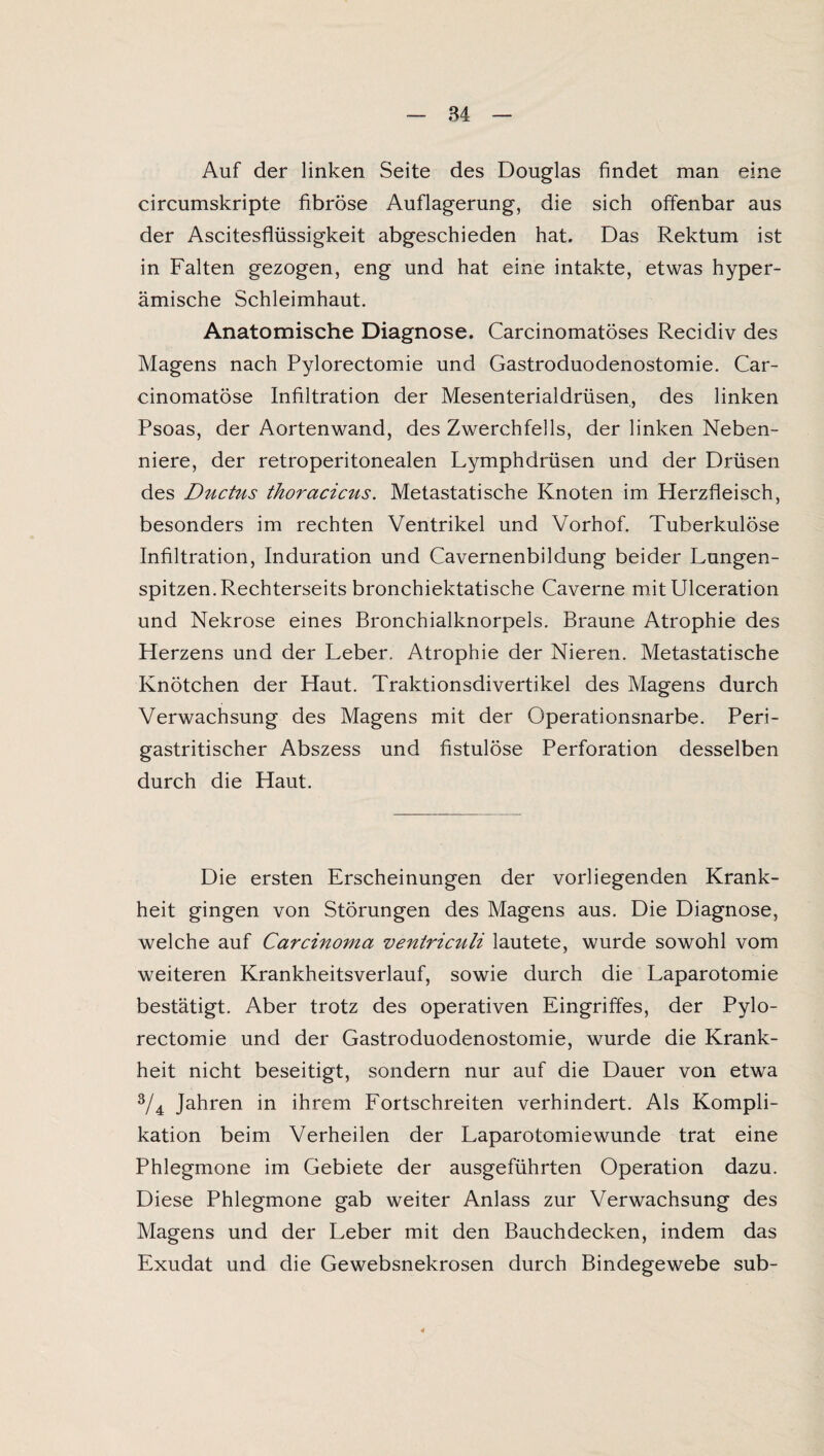 Auf der linken Seite des Douglas findet man eine circumskripte fibröse Auflagerung, die sich offenbar aus der Ascitesflüssigkeit abgeschieden hat. Das Rektum ist in Falten gezogen, eng und hat eine intakte, etwas hyper- ämische Schleimhaut. Anatomische Diagnose. Carcinomatöses Recidiv des Magens nach Pylorectomie und Gastroduodenostomie. Car- cinomatöse Infiltration der Mesenterialdrüsen, des linken Psoas, der Aortenwand, des Zwerchfells, der linken Neben¬ niere, der retroperitonealen Lymphdrüsen und der Drüsen des Ductus thoracicus. Metastatische Knoten im Herzfleisch, besonders im rechten Ventrikel und Vorhof. Tuberkulöse Infiltration, Induration und Cavernenbildung beider Lungen¬ spitzen. Rechterseits bronchiektatische Caverne mitUlceration und Nekrose eines Bronchialknorpels. Braune Atrophie des Herzens und der Leber. Atrophie der Nieren. Metastatische Knötchen der Haut. Traktionsdivertikel des Magens durch Verwachsung des Magens mit der Operationsnarbe. Peri- gastritischer Abszess und fistulöse Perforation desselben durch die Haut. Die ersten Erscheinungen der vorliegenden Krank¬ heit gingen von Störungen des Magens aus. Die Diagnose, welche auf Carcinoma ventriculi lautete, wurde sowohl vom weiteren Krankheitsverlauf, sowie durch die Laparotomie bestätigt. Aber trotz des operativen Eingriffes, der Pylo¬ rectomie und der Gastroduodenostomie, wurde die Krank¬ heit nicht beseitigt, sondern nur auf die Dauer von etwa 3/4 Jahren in ihrem Fortschreiten verhindert. Als Kompli¬ kation beim Verheilen der Laparotomiewunde trat eine Phlegmone im Gebiete der ausgeführten Operation dazu. Diese Phlegmone gab weiter Anlass zur Verwachsung des Magens und der Leber mit den Bauchdecken, indem das Exudat und die Gewebsnekrosen durch Bindegewebe sub-