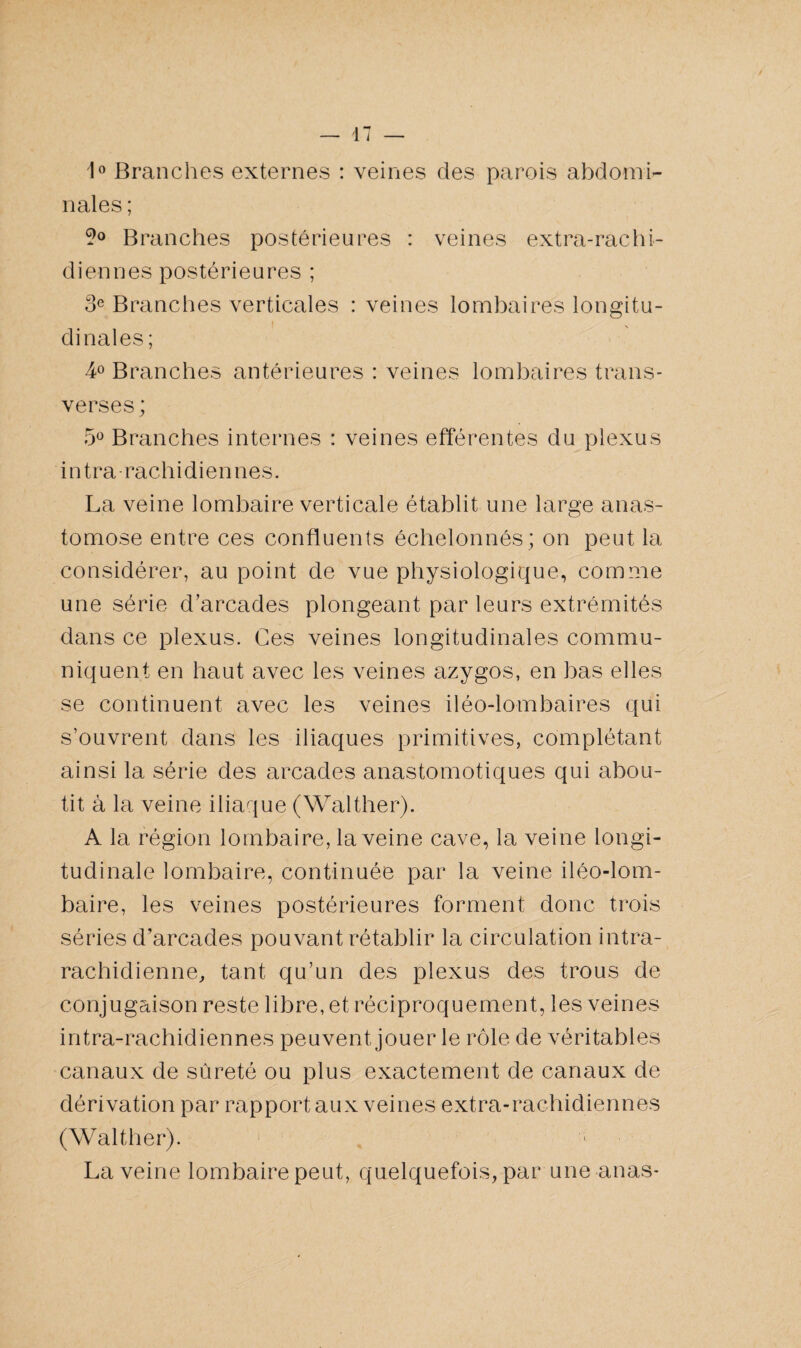 1° Branches externes : veines des parois abdomi¬ nales ; 9° Branches postérieures : veines extra-rachi¬ diennes postérieures ; 3e Branches verticales : veines lombaires longitu¬ dinales ; 4° Branches antérieures : veines lombaires trans¬ verses ; 5° Branches internes : veines efférentes du plexus intra rachidiennes. La veine lombaire verticale établit une large anas¬ tomose entre ces confluents échelonnés ; on peut la considérer, au point de vue physiologique, comme une série d’arcades plongeant par leurs extrémités dans ce plexus. Ces veines longitudinales commu¬ niquent en haut avec les veines azygos, en bas elles se continuent avec les veines iléo-lombaires qui s’ouvrent dans les iliaques primitives, complétant ainsi la série des arcades anastomotiques qui abou¬ tit à la veine iliaque (Walther). A la région lombaire, la veine cave, la veine longi¬ tudinale lombaire, continuée par la veine iléo-lom- baire, les veines postérieures forment donc trois séries d’arcades pouvant rétablir la circulation intra¬ rachidienne, tant qu’un des plexus des trous de conjugaison reste libre, et réciproquement, les veines intra-rachidiennes peuvent jouer le rôle de véritables canaux de sûreté ou plus exactement de canaux de dérivation par rapport aux veines extra-rachidiennes (Walther). La veine lombaire peut, quelquefois, par une anas-