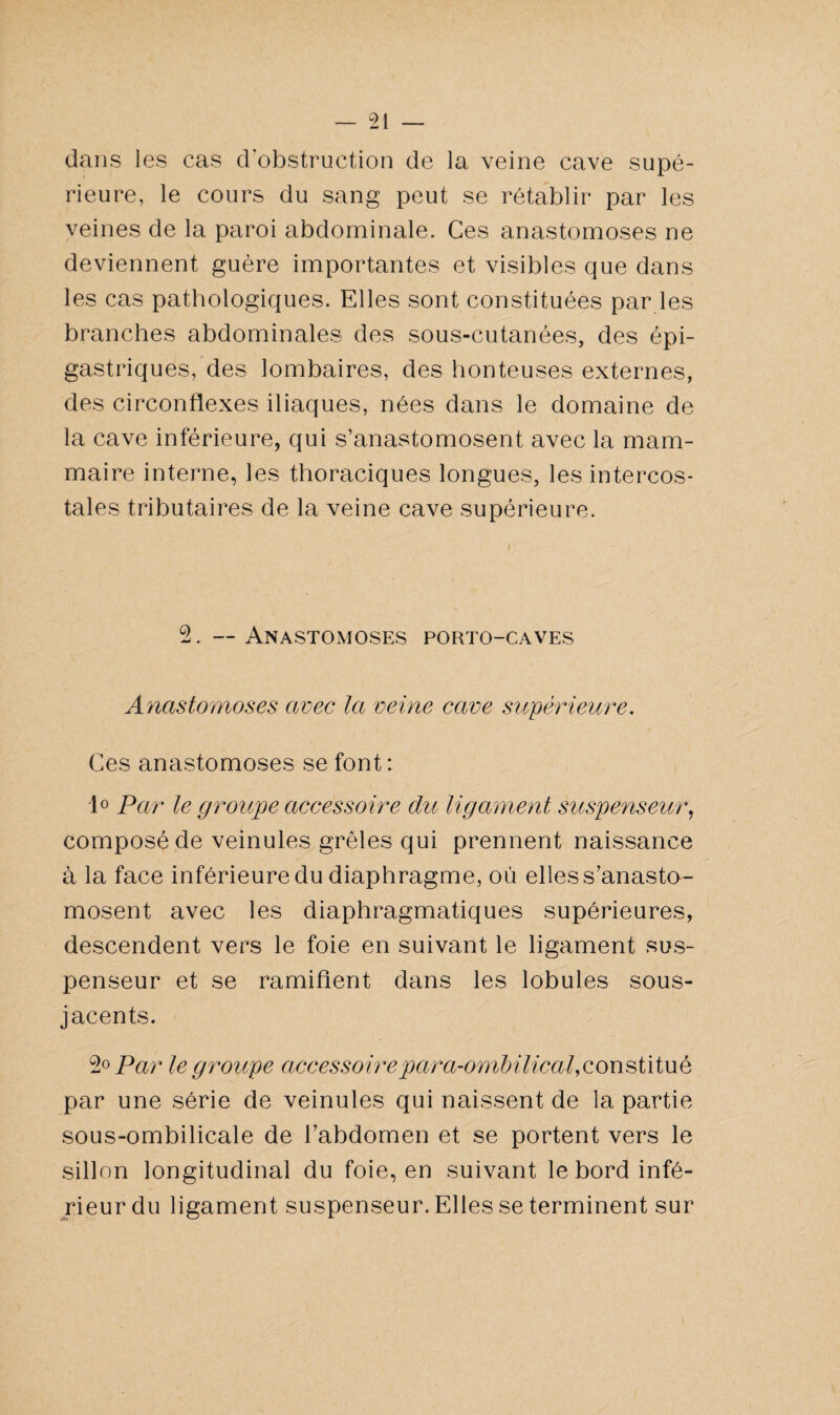 dans les cas d’obstruction de la veine cave supé¬ rieure, le cours du sang peut se rétablir par les veines de la paroi abdominale. Ces anastomoses ne deviennent guère importantes et visibles que dans les cas pathologiques. Elles sont constituées par les branches abdominales des sous-cutanées, des épi¬ gastriques, des lombaires, des honteuses externes, des circonflexes iliaques, nées dans le domaine de la cave inférieure, qui s’anastomosent avec la mam¬ maire interne, les thoraciques longues, les intercos¬ tales tributaires de la veine cave supérieure. 2. — Anastomoses porto-caves Anastomoses avec la veine cave supérieure. Ces anastomoses se font : 1° Par le groupe accessoire du ligament suspenseur, composé de veinules grêles qui prennent naissance à la face inférieure du diaphragme, où elles s’anasto¬ mosent avec les diaphragmatiques supérieures, descendent vers le foie en suivant le ligament sus- penseur et se ramifient dans les lobules sous- jacents. 2° Par le groupe accessoireparah-ombilical,constitué par une série de veinules qui naissent de la partie sous-ombilicale de l’abdomen et se portent vers le sillon longitudinal du foie, en suivant le bord infé¬ rieur du ligament suspenseur. Elles se terminent sur