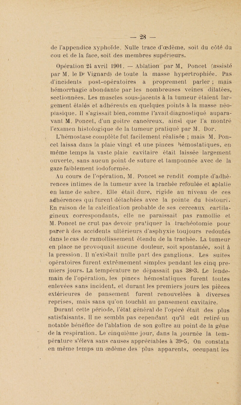 de l’appendice xyphoïde. Nulle trace d’œdème, soit du côté du cou et de la face, soit des membres supérieurs. Opération 24 avril 1901Ablation par M. Poncet (assisté par M. le Dr Vignard) de toute la masse hypertrophiée. Pas d’incidents post-opératoires a proprement parler ; mais hémorrhagie abondante par les nombreuses veines dilatées, sectionnées. Les muscles sous-jacents à la tumeur ôtaient lar¬ gement étalés et adhérents en quelques points à la masse néo¬ plasique. Il s’agissait bien, comme Pavait diagnostiqué aupara¬ vant M. Poncet, d’un goitre cancéreux, ainsi que l’a montré l’examen histologique de la tumeur pratiqué par M. Dor. L’hémostase complète fut facilement réalisée ; mais M. Pon¬ cet laissa dans la plaie vingt et une pinces hémostatiques, en même temps la vaste plaie cavitaire était laissée largement ouverte, sans aucun point de suture et tamponnée avec de la gaze faiblement iodoformée. Au cours de l’opération, M. Poncet se rendit compte d’adhé¬ rences intimes de la tumeur avec la trachée refoulée et aplatie en lame de sabre. Elle était dure, rigide au niveau de ces adhérences qui furent détachées avec la pointe du bistouri. En raison de la calcification probable de ses cerceaux cartila¬ gineux correspondants, elle ne paraissait pas ramollie et M. Poncet ne crut pas devoir pratiquer 1a. trachéotomie pour parer à des accidents ultérieurs d’asphyxie toujours redoutés dans le cas de ramollissement étendu de la trachée. La tumeur en place ne provoquait aucune douleur, soit spontanée, soit à la pression. Il n’existait nulle part des ganglions. Les suites opératoires furent extrêmement simples pendant les cinq pre¬ miers jours. La température ne dépassait pas 38°3. Le lende¬ main de l’opération, les pinces hémostatiques furent toutes enlevées sans incident, et durant les premiers jours les pièces extérieures de pansement furent renouvelées à diverses reprises, mais sans qu’on touchât au pansement cavitaire. Durant cette période, l’état général de l’opéré était des plus satisfaisants. 11 ne sembla pas cependant qu’il eût retiré un notable bénéfice de l’ablation de son goitre au point de la gêne delà respiration. Le cinquième jour, dans la journée la tem¬ pérature s’éleva sans causes appréciables à 39°5. On constata en même temps un œdème des plus apparents, occupant les