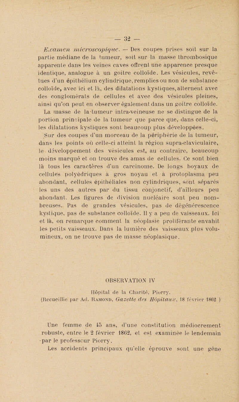 Examen microscopique. — Des coupes prises soit sur la partie médiane de la tumeur, soit sur la masse thrombosique apparente dans les veines caves offrent une apparence presque identique, analogue à un goitre colloïde. Les vésicules, revê¬ tues d’un épithélium cylindrique, remplies ou non de substance colloïde, avec ici et là, des dilatations kystiques, alternent avec des conglomérats de cellules et avec des vésicules pleines, ainsi qu’on peut en observer également dans un goitre colloïde. La masse de la-tumeur intra-veineuse ne se distingue de la portion principale de la tumeur que parce que, dans celle-ci, les dilatations kystiques sont beaucoup plus développées. Sur des coupes d’un morceau de la périphérie de la tumeur, dans les points où celle-ci atteint la région supra-claviculaire, le développement des vésicules est, au contraire, beaucoup moins marqué et on trouve des amas de cellules. Ce sont bien là tous les caractères d’un carcinome. De longs boyaux de cellulés polyédriques à gros noyau et à protoplasma peu abondant, cellules épithéliales non cylindriques, sont séparés les uns des autres par du tissu conjonctif, d’ailleurs peu abondant. Les figures de division nucléaire sont peu nom¬ breuses. Pas de grandes vésicules, pas de dégénérescence kystique, pas de substance colloïde. Il y a peu de vaisseaux. Ici et là, on remarque comment la néoplasie proliférante envahit les petits vaisseaux. Dans la lumière des vaisseaux plus volu¬ mineux, on ne trouve pas de masse néoplasique. OBSERVATION IV Hôpital de la Charité, Piorry. (Recueillie par Ad. Ramond, Gazette des Hôpitaux, 18 février 1862 ) Une femme de 4-5 ans, d’une constitution médiocrement robuste, entre le 2 février 1862, et est examinée le lendemain par le professeur Piorry. Les accidents principaux qu’elle éprouve sont une gêne