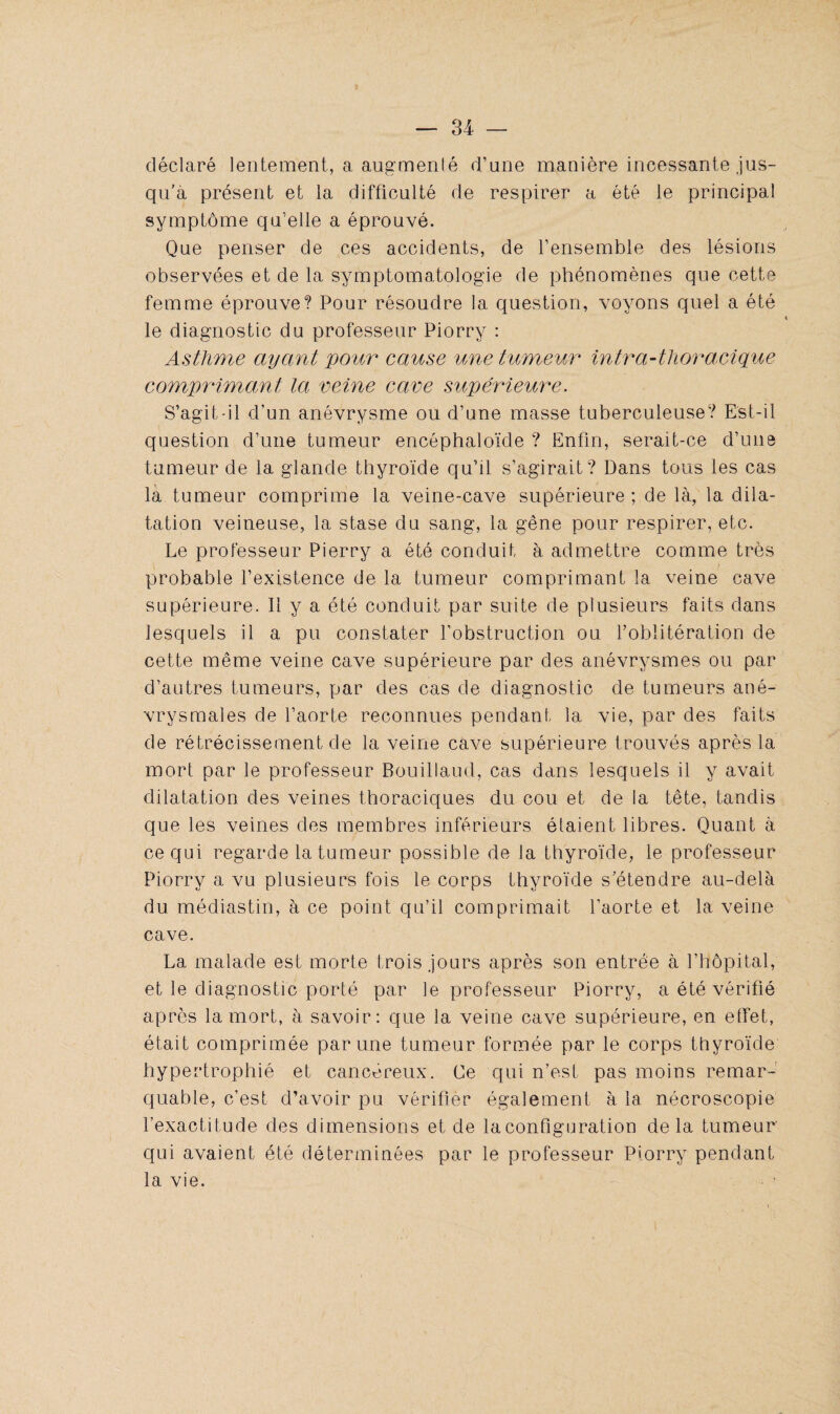 déclaré lentement, a augmenté d’une manière incessante jus¬ qu’à présent et la difficulté de respirer a été le principal symptôme qu’elle a éprouvé. Que penser de ces accidents, de l’ensemble des lésions observées et de la symptomatologie de phénomènes que cette femme éprouve? Pour résoudre la question, voyons quel a été le diagnostic du professeur Piorry : Asthme ayant pour cause une tumeur intra-thoracique comprimant la veine cave supérieure. S’agit-il d’un anévrysme ou d’une masse tuberculeuse? Est-il question d’une tumeur encéphaloïde ? Enfin, serait-ce d’une tumeur de la glande thyroïde qu’il s’agirait? Dans tous les cas la tumeur comprime la veine-cave supérieure ; de là, la dila¬ tation veineuse, la stase du sang, la gêne pour respirer, etc. Le professeur Pierry a été conduit à admettre comme très probable l’existence de la tumeur comprimant la veine cave supérieure. Il y a été conduit par suite de plusieurs faits dans lesquels il a pu constater l’obstruction ou l’oblitération de cette même veine cave supérieure par des anévrysmes ou par d’autres tumeurs, par des cas de diagnostic de tumeurs ané¬ vrysmales de l’aorte reconnues pendant la vie, par des faits de rétrécissement de la veine cave supérieure trouvés après la mort par le professeur Bouillaud, cas dans lesquels il y avait dilatation des veines thoraciques du cou et de la tête, tandis que les veines des membres inférieurs étaient libres. Quant à ce qui regarde la tumeur possible de la thyroïde, le professeur Piorry a vu plusieurs fois le corps thyroïde s’étendre au-delà du médiastin, à ce point qu’il comprimait l’aorte et la veine cave. La malade est morte trois jours après son entrée à l’hôpital, et le diagnostic porté par le professeur Piorry, a été vérifié après la mort, à savoir: que la veine cave supérieure, en effet, était comprimée par une tumeur formée par le corps thyroïde hypertrophié et cancéreux. Ce qui n’est pas moins remar¬ quable, c’est d’avoir pu vérifier également à la nécroscopie l’exactitude des dimensions et de la configuration delà tumeur qui avaient été déterminées par le professeur Piorry pendant la vie.
