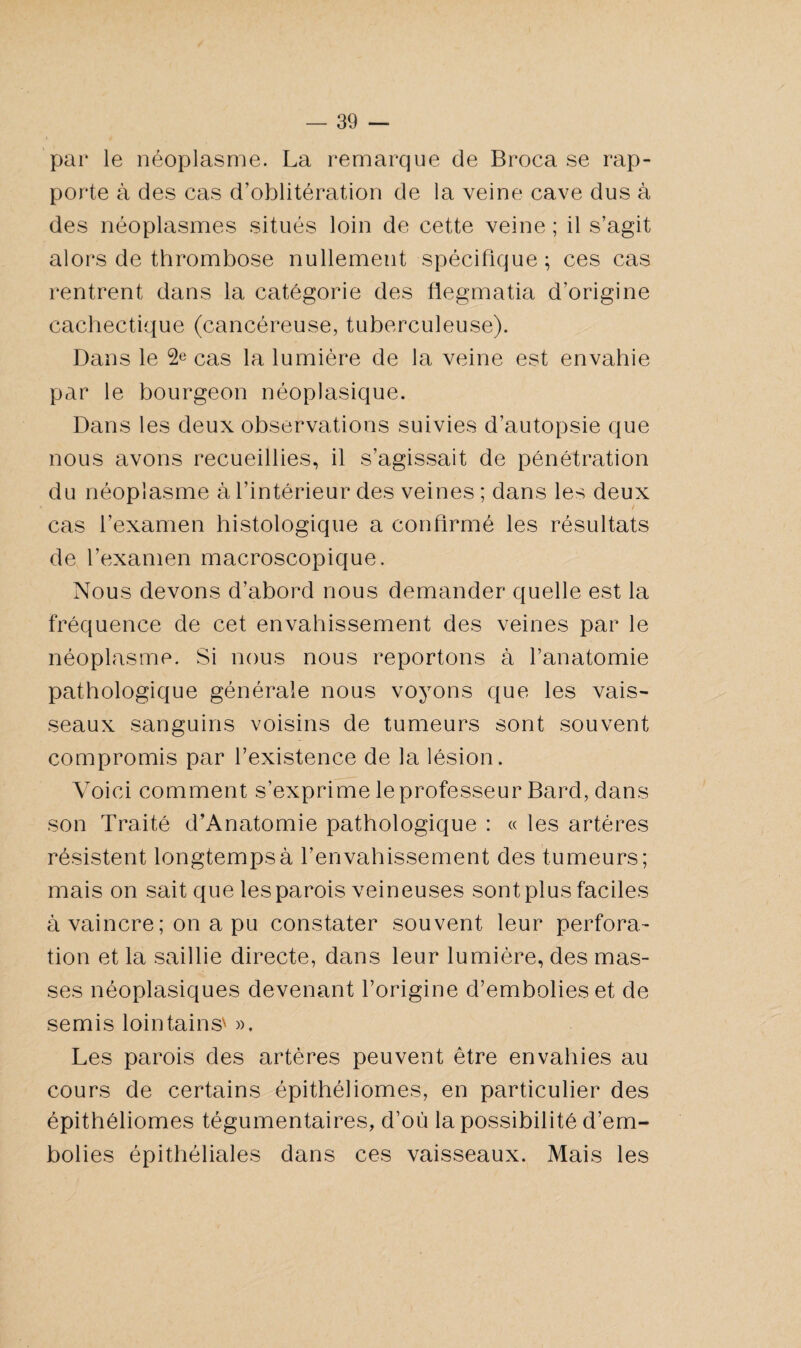 par le néoplasme. La remarque de Broca se rap¬ porte à des cas d’oblitération de la veine cave dus à des néoplasmes situés loin de cette veine ; il s’agit alors de thrombose nullement spécifique ; ces cas rentrent dans la catégorie des flegmatia d’origine cachectique (cancéreuse, tuberculeuse). Dans le 2e cas la lumière de la veine est envahie par le bourgeon néoplasique. Dans les deux observations suivies d’autopsie que nous avons recueillies, il s’agissait de pénétration du néoplasme à l’intérieur des veines ; dans les deux cas l’examen histologique a confirmé les résultats de l’examen macroscopique. Nous devons d’abord nous demander quelle est la fréquence de cet envahissement des veines par le néoplasme. Si nous nous reportons à l’anatomie pathologique générale nous voyons que les vais¬ seaux sanguins voisins de tumeurs sont souvent compromis par l’existence de la lésion. Voici comment s’exprime le professeur Bard, dans son Traité d’Anatomie pathologique : « les artères résistent longtemps à l’envahissement des tumeurs; mais on sait que les parois veineuses sont plus faciles à vaincre ; on a pu constater souvent leur perfora¬ tion et la saillie directe, dans leur lumière, des mas¬ ses néoplasiques devenant l’origine d’embolies et de semis lointains' ». Les parois des artères peuvent être envahies au cours de certains épithéliomes, en particulier des épithéliomes tégumentaires, d’où la possibilité d’em¬ bolies épithéliales dans ces vaisseaux. Mais les
