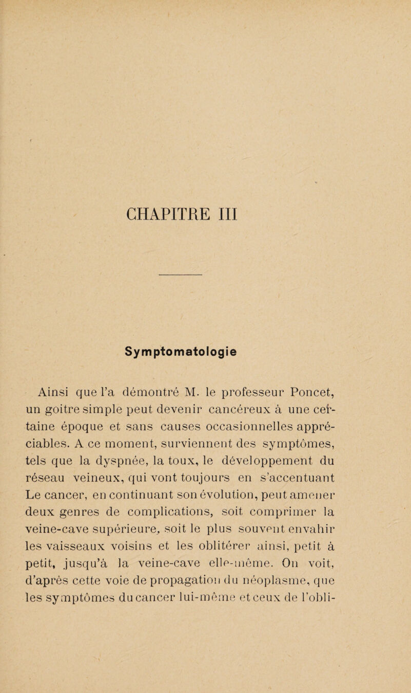Symptomatologie Ainsi que Ta démontré M. le professeur Poncet, un goitre simple peut devenir cancéreux à une cer¬ taine époque et sans causes occasionnelles appré¬ ciables. A ce moment, surviennent des symptômes, tels que la dyspnée, la toux, le développement du réseau veineux, qui vont toujours en s'accentuant Le cancer, en continuant son évolution, peut amener deux genres de complications, soit comprimer la veine-cave supérieure^ soit le plus souvent envahir les vaisseaux voisins et les oblitérer ainsi, petit à petit, jusqu’à la veine-cave elle-même. On voit, d’après cette voie de propagation du néoplasme, que les symptômes du cancer lui-même et ceux de l’obli-