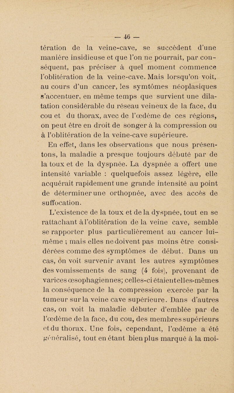 tération de la veine-cave, se succèdent d’une manière insidieuse et que Ton ne pourrait, par con¬ séquent, pas préciser à quel moment commence l’oblitération de la veine-cave. Mais lorsqu’on voit, au cours d’un cancer, les symtômes néoplasiques s’accentuer, en même temps que survient une dila¬ tation considérable du réseau veineux de la face, du cou et du thorax, avec de l’oedème de ces régions, on peut être en droit de songer à la compression ou à l’oblitération de la veine-cave supérieure. En effet, dans les observations que nous présen¬ tons, la maladie a presque toujours débuté par de la toux et de la dyspnée. La dyspnée a offert une intensité variable : quelquefois assez légère, elle acquérait rapidement une grande intensité au point de déterminer une orthopnée, avec des accès de suffocation. L’existence de la toux et delà dyspnée, tout en se rattachant à l’oblitération delà veine cave, semble se rapporter plus particulièrement au cancer lui- même ; mais elles ne doivent pas moins être consi¬ dérées comme des symptômes de début. Dans un cas, on voit survenir avant les autres symptômes des vomissements de sang (4 fois), provenant de varices oesophagiennes; celles-ci étaientelles-mêmes la conséquence de la compression exercée par la tumeur sur la veine cave supérieure. Dans d’autres cas, on voit la maladie débuter d’emblée par de l’oedème delà face, du cou, des membres supérieurs et du thorax. Une fois, cependant, l’œdème a été généralisé, tout en étant bien plus marqué à la moi-