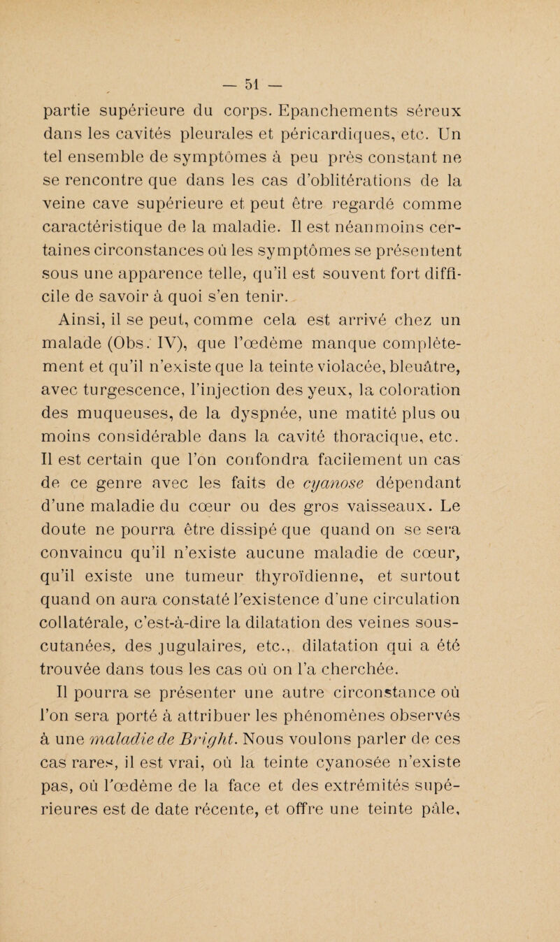 partie supérieure du corps. Epanchements séreux dans les cavités pleurales et péricardiques, etc. Un tel ensemble de symptômes à peu près constant ne se rencontre que dans les cas d’oblitérations de la veine cave supérieure et peut être regardé comme caractéristique de la maladie. Il est néanmoins cer¬ taines circonstances où les symptômes se présentent sous une apparence telle, qu’il est souvent fort diffi¬ cile de savoir à quoi s’en tenir. Ainsi, il se peut, comme cela est arrivé chez un malade (Obs. IV), que l’oedème manque complète¬ ment et qu’il n existe que la teinte violacée, bleuâtre, avec turgescence, l’injection des yeux, la coloration des muqueuses, de la dyspnée, une matité plus ou moins considérable dans la cavité thoracique, etc. Il est certain que l’on confondra facilement un cas de ce genre avec les faits de cyanose dépendant d’une maladie du cœur ou des gros vaisseaux. Le doute ne pourra être dissipé que quand on se sera convaincu qu’il n’existe aucune maladie de cœur, qu’il existe une tumeur thyroïdienne, et surtout quand on aura constaté l'existence d'une circulation collatérale, c’est-à-dire la dilatation des veines sous- cutanées, des jugulaires, etc., dilatation qui a été trouvée dans tous les cas où on l’a cherchée. Il pourra se présenter une autre circonstance où l’on sera porté à attribuer les phénomènes observés à une maladie de Bright. Nous voulons parler de ces cas rares, il est vrai, où la teinte cyanosée n’existe pas, où l'oedème de la face et des extrémités supé¬ rieures est de date récente, et offre une teinte pâle.