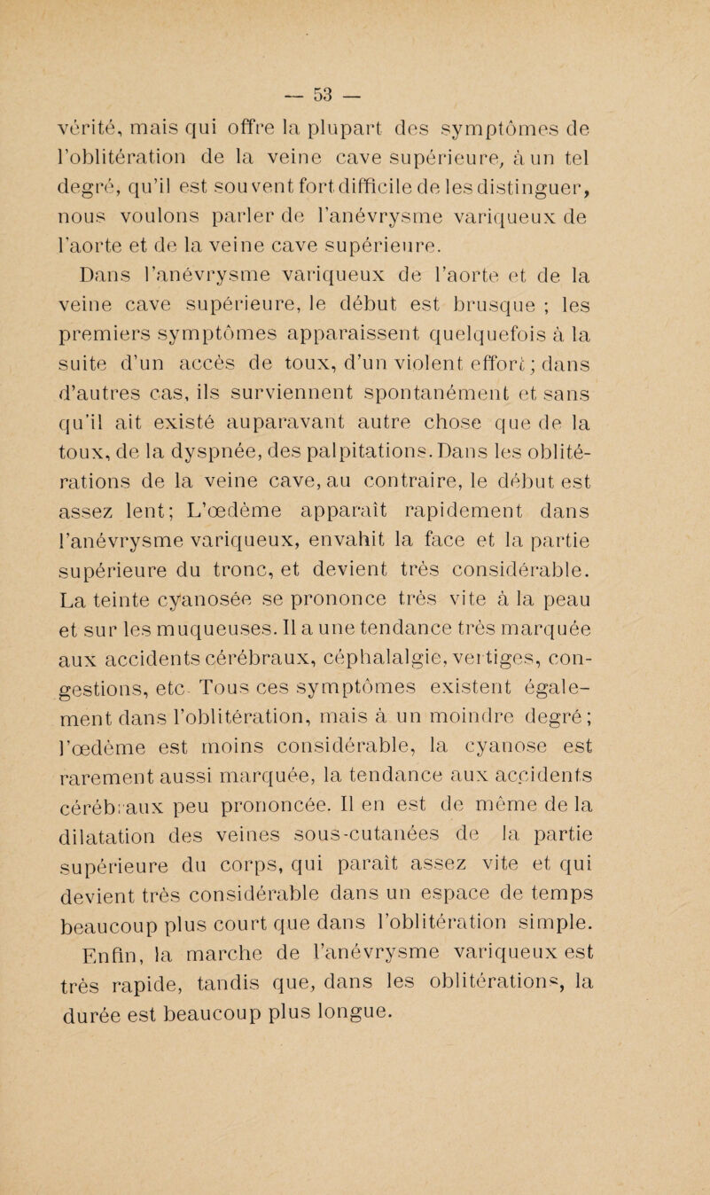 vérité, mais qui offre la plupart des symptômes de l’oblitération de la veine cave supérieure, à un tel degré, qu’il est sou vent fort difficile de les distinguer, nous voulons parler de l’anévrysme variqueux de l’aorte et de la veine cave supérieure. Dans l’anévrysme variqueux de l’aorte et de la veine cave supérieure, le début est brusque ; les premiers symptômes apparaissent quelquefois à la suite d’un accès de toux, d’un violent effort ; dans d’autres cas, ils surviennent spontanément et sans qu’il ait existé auparavant autre chose que de la toux, de la dyspnée, des palpitations. Dans les oblité¬ rations de la veine cave, au contraire, le début est assez lent; L’œdème apparaît rapidement dans l’anévrysme variqueux, envahit la face et la partie supérieure du tronc, et devient très considérable. La teinte cyanosée se prononce très vite à la peau et sur les muqueuses. Il a une tendance très marquée aux accidents cérébraux, céphalalgie, vertiges, con¬ gestions, etc- Tous ces symptômes existent égale¬ ment dans l’oblitération, mais à un moindre degré; l’œdème est moins considérable, la cyanose est rarement aussi marquée, la tendance aux accidents cérébraux peu prononcée. Il en est de même de la dilatation des veines sous-cutanées de la partie supérieure du corps, qui paraît assez vite et qui devient très considérable dans un espace de temps beaucoup plus court que dans l’oblitération simple. Enfin, la marche de l’anévrysme variqueux est très rapide, tandis que, dans les oblitération^, la durée est beaucoup plus longue.