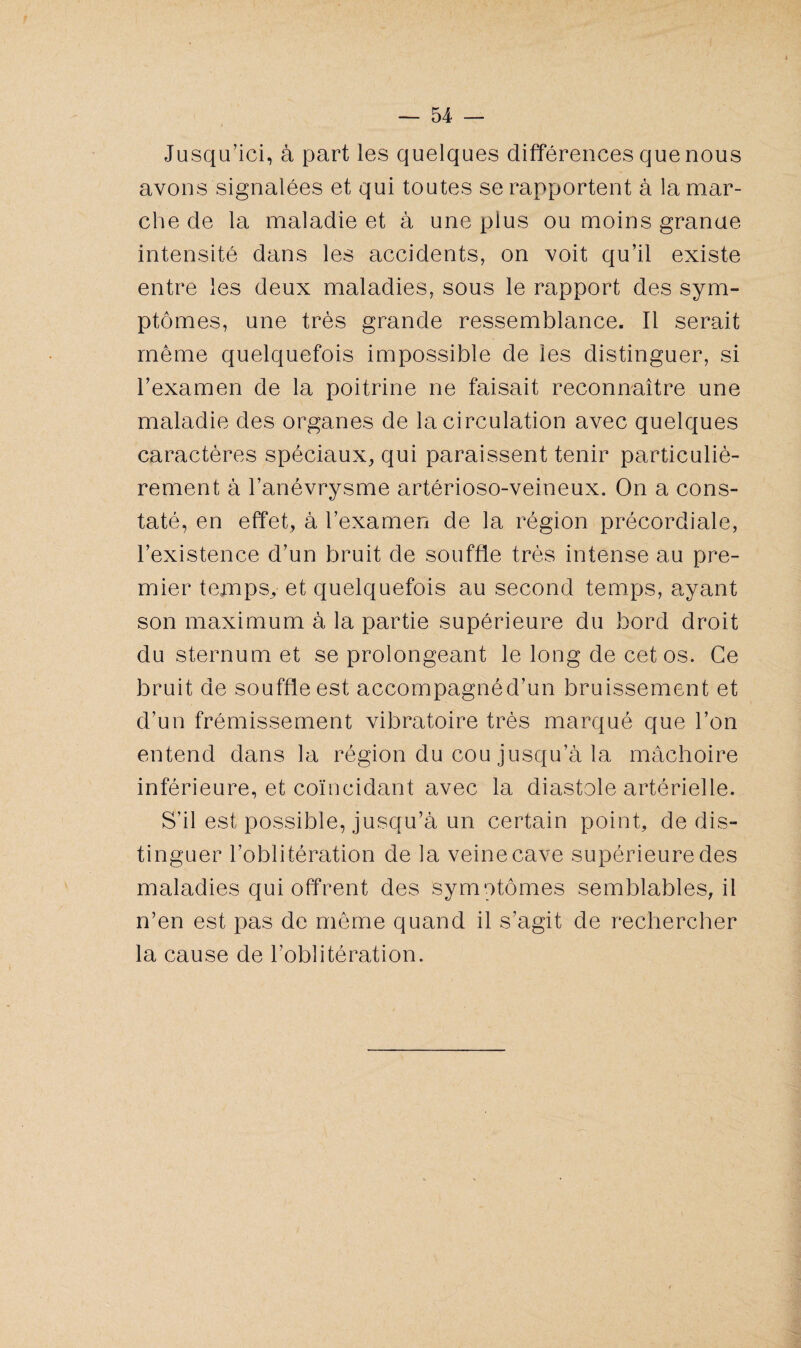 Jusqu’ici, à part les quelques différences que nous avons signalées et qui toutes se rapportent à la mar¬ che de la maladie et à une plus ou moins grande intensité dans les accidents, on voit qu’il existe entre les deux maladies, sous le rapport des sym¬ ptômes, une très grande ressemblance. Il serait même quelquefois impossible de les distinguer, si l’examen de la poitrine ne faisait reconnaître une maladie des organes de la circulation avec quelques caractères spéciaux, qui paraissent tenir particuliè¬ rement à l’anévrysme artérioso-veineux. On a cons¬ taté, en effet, à l’examen de la région précordiale, l’existence d’un bruit de souffle très intense au pre¬ mier temps, et quelquefois au second temps, ayant son maximum à la partie supérieure du bord droit du sternum et se prolongeant le long de cet os. Ce bruit de souffle est accompagnéd’un bruissement et d’un frémissement vibratoire très marqué que l’on entend dans la région du cou jusqu’à la mâchoire inférieure, et coïncidant avec la diastole artérielle. S’il est possible, jusqu’à un certain point, de dis¬ tinguer l’oblitération de la veine cave supérieure des maladies qui offrent des symptômes semblables, il n’en est pas de même quand il s’agit de rechercher la cause de l’oblitération.