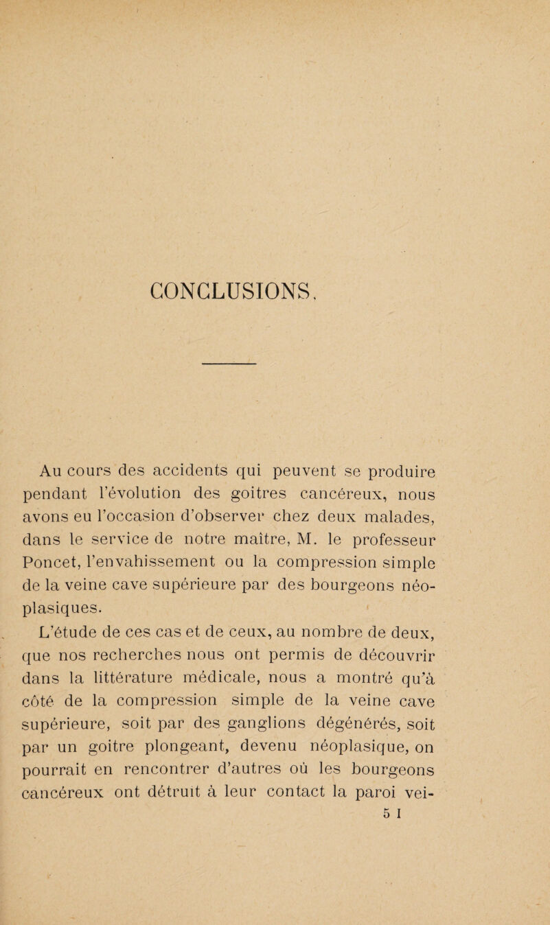 CONCLUSIONS. Au cours des accidents qui peuvent se produire pendant l’évolution des goitres cancéreux, nous avons eu l’occasion d’observer chez deux malades, dans le service de notre maître, M. le professeur Poncet, l’envahissement ou la compression simple de la veine cave supérieure par des bourgeons néo¬ plasiques. L’étude de ces cas et de ceux, au nombre de deux, que nos recherches nous ont permis de découvrir dans la littérature médicale, nous a montré qu’à côté de la compression simple de la veine cave supérieure, soit par des ganglions dégénérés, soit par un goitre plongeant, devenu néoplasique, on pourrait en rencontrer d’autres où les bourgeons cancéreux ont détruit à leur contact la paroi vei- 5 i