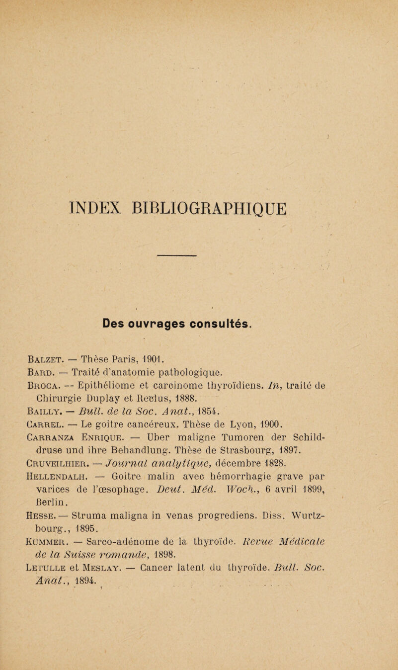 INDEX BIBLIOGRAPHIQUE Des ouvrages consultés. Balzet. — Thèse Paris, 1901. Bard. — Traité d’anatomie pathologique. Broca. — Epithéliome et carcinome thyroïdiens. In, traité de Chirurgie Duplay et Reclus, 1888. Bailly. — Bull, de la Soc. Anat., 1854. Carrel. — Le goitre cancéreux. Thèse de Lyon, 1900. Carranza Enrique. — Uber maligne Tumoren der Schild- druse und ihre Behandlung. Thèse de Strasbourg, 1897. Cruveilhier. — Journal analytique, décembre 1828. Hellendalh. — Goitre malin avec hémorrhagie grave par varices de l’œsophage. Deut. Med. Woch., 6 avril 1899, Berlin. Hesse.— Struma maligna in venas progrediens. Diss. Wurtz- bourg., 1895. Kummer. — Sarco-adénome de la thyroïde. Revue Médicale de la Suisse romande, 1898. Letulle et Meslay. — Cancer latent du thyroïde. Bull. Soc. Anat., 1894. \