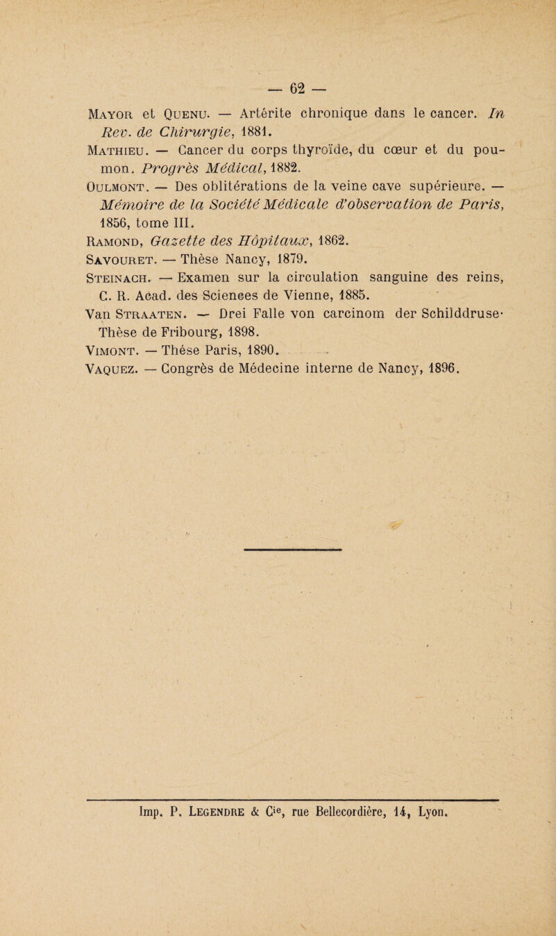 Mayor et Quenu. — Artérite chronique dans le cancer. In Rev. de Chirurgie, 4881. Mathieu. — Cancer du corps thyroïde, du cœur et du pou¬ mon. Progrès Médical, 1882. Oulmont. — Des oblitérations de la veine cave supérieure. — Mémoire de la Société Médicale d’observation de Paris, 1856, tome III. Ramond, Gazette des Hôpitaux, 1862. Savouret. — Thèse Nancy, 1879. Steinach. — Examen sur la circulation sanguine des reins, G. R. Acad, des Sciences de Vienne, 1885. Van Straaten. ■— Drei Falle von carcinom der Schilddruse- Thèse de Fribourg, 1898. Vimont. — Thèse Paris, 1890. Vaquez. — Congrès de Médecine interne de Nancy, 1896. Imp. P. Legendre & Cie, rue Bellecordière, 44, Lyon. 1