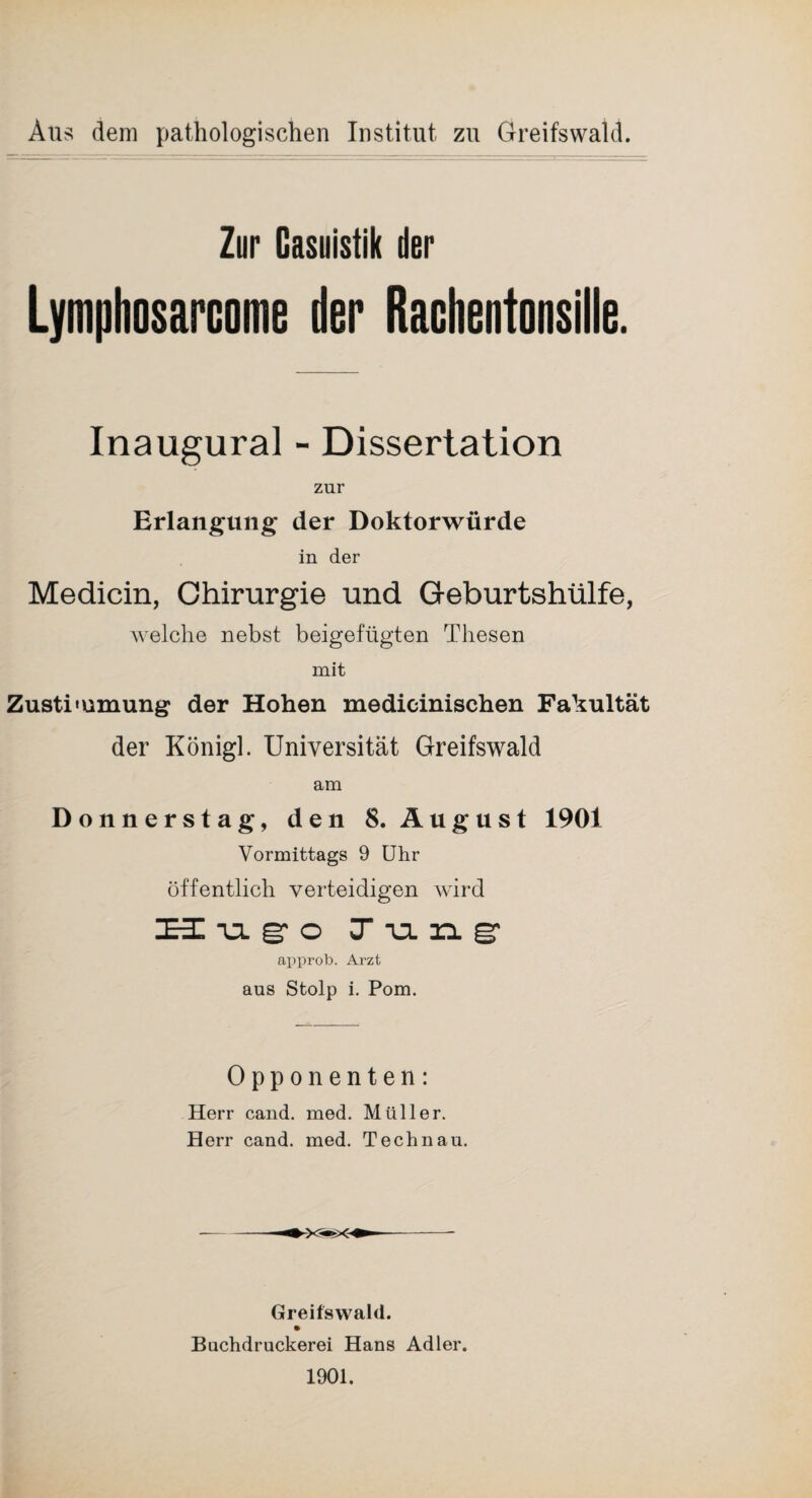 Aus dem pathologischen Institut zu Greifswald Zur Casuistik der Lymphosarcome der Rachentonsille. Inaugural - Dissertation zur Erlangung* der Doktorwürde in der Medicin, Chirurgie und Geburtshülfe, welche nebst beigefügten Thesen mit Zustimmung der Hohen medicinischen Fakultät der Königl. Universität Greifswald am Donnerstag, den 8. August 1901 Vormittags 9 Uhr öffentlich verteidigen wird HugoJung approb. Arzt aus Stolp i. Pom. Opponenten: Herr cand. med. Müller. Herr cand. med. Technau. Greifswald. Bachdruckerei Hans Adler. 1901.
