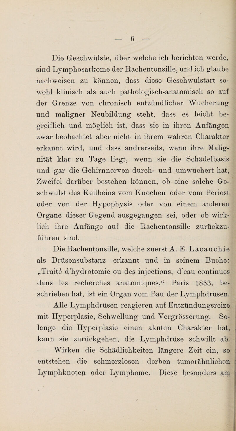 Die Geschwülste, über welche ich berichten werde, sind Lymphosarkome der Rachentonsille, und ich glaube nachweisen zu können, dass diese Geschwulstart so¬ wohl klinisch als auch pathologisch-anatomisch so auf der Grenze von chronisch entzündlicher Wucherung und maligner Neubildung steht, dass es leicht be¬ greiflich und möglich ist, dass sie in ihren Anfängen zwar beobachtet aber nicht in ihrem wahren Charakter erkannt wird, und dass andrerseits, wenn ihre Malig¬ nität klar zu Tage liegt, wenn sie die Schädelbasis und gar die Gehirnnerven durch- und umwuchert hat, Zweifel darüber bestehen können, ob eine solche Ge¬ schwulst des Keilbeins vom Knochen oder vom Periost oder von der Hypophysis oder von einem anderen Organe dieser Gegend ausgegangen sei, oder ob wirk¬ lich ihre Anfänge auf die Rachentonsille zurückzu¬ führen sind. Die Rachentonsille, welche zuerst A. E. Lacauchie als Drüsensubstanz erkannt und in seinem Buche: „Traite d’liydrotomie ou des injections, d’eau continues dans les recherches anatomiques,“ Paris 1853, be¬ schrieben hat, ist ein Organ vom Bau der Lymphdrüsen. Alle Lymphdrüsen reagieren auf Entzündungsreize mit Hyperplasie, Schwellung und Yergrösserung. So¬ lange die Hyperplasie einen akuten Charakter hat, kann sie zurückgehen, die Lymphdrüse schwillt ab. Wirken die Schädlichkeiten längere Zeit ein, so entstehen die schmerzlosen derben tumorähnlichen Lymphknoten oder Lymphome. Diese besonders am