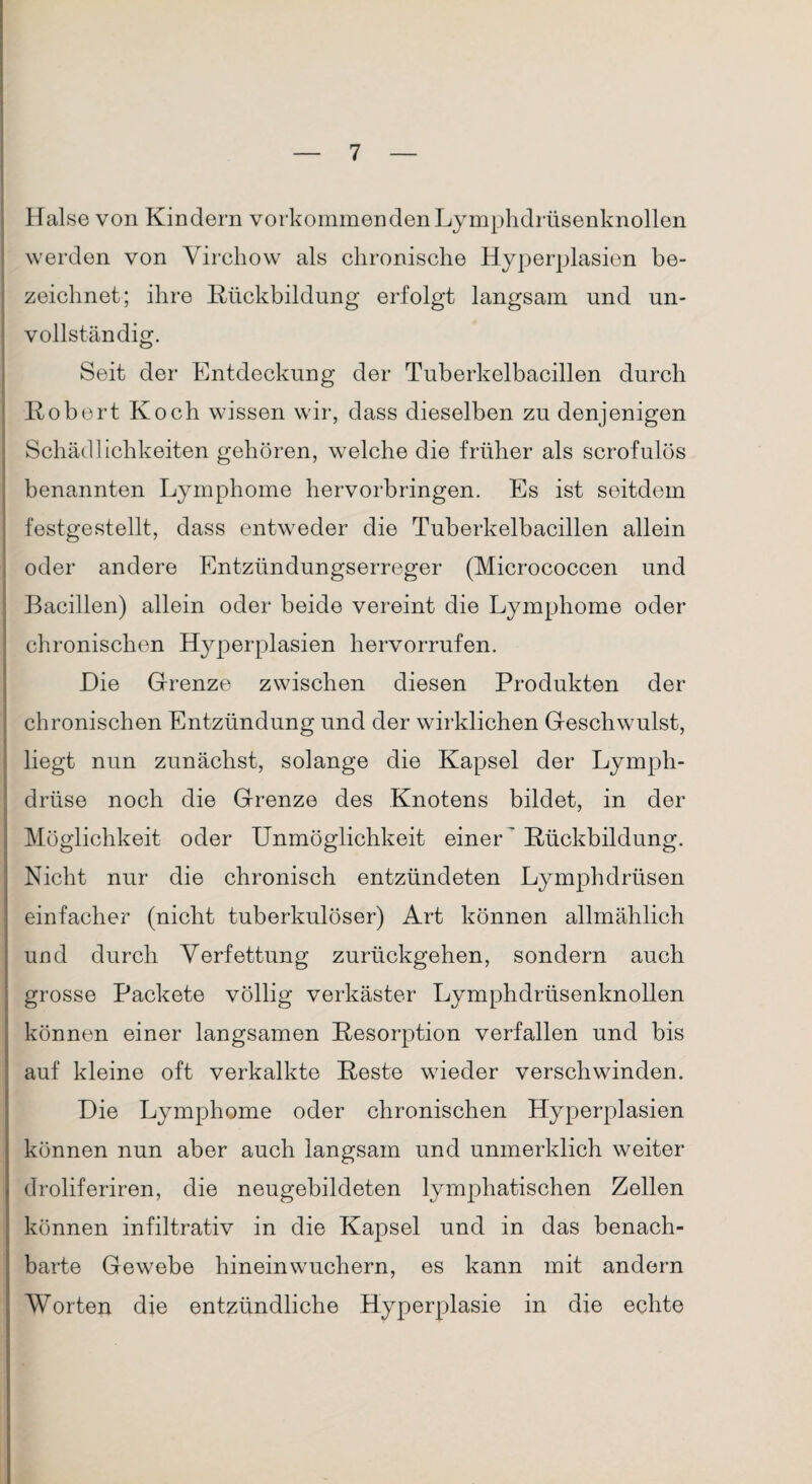 Halse von Kindern Vorkommen den Ly mphdrüsenknollen werden von Virchow als chronische Hyperplasien be¬ zeichnet; ihre Rückbildung erfolgt langsam und un¬ vollständig. Seit der Entdeckung der Tuberkelbacillen durch Robert Koch wissen wir, dass dieselben zu denjenigen Schädlichkeiten gehören, welche die früher als scrofulös benannten Lymphome hervorbringen. Es ist seitdem festgestellt, dass entweder die Tuberkelbacillen allein oder andere Entzündungserreger (Micrococcen und Bacillen) allein oder beide vereint die Lymphome oder chronischen Hj^perplasien hervorrufen. Hie Grenze zwischen diesen Produkten der chronischen Entzündung und der wirklichen Geschwulst, liegt nun zunächst, solange die Kapsel der Lymph- drüse noch die Grenze des Knotens bildet, in der Möglichkeit oder Unmöglichkeit einer' Rückbildung. Nicht nur die chronisch entzündeten Lymphdrüsen einfacher (nicht tuberkulöser) Art können allmählich und durch Verfettung zurückgehen, sondern auch grosse Packete völlig verkäster Lymphdrüsenknollen können einer langsamen Resorption verfallen und bis auf kleine oft verkalkte Reste wieder verschwinden. Hie Lymphome oder chronischen Hyperplasien können nun aber auch langsam und unmerklich weiter droliferiren, die neugebildeten lymphatischen Zellen können infiltrativ in die Kapsel und in das benach¬ barte Gewebe hineinwuchern, es kann mit andern Worten die entzündliche Hyperplasie in die echte