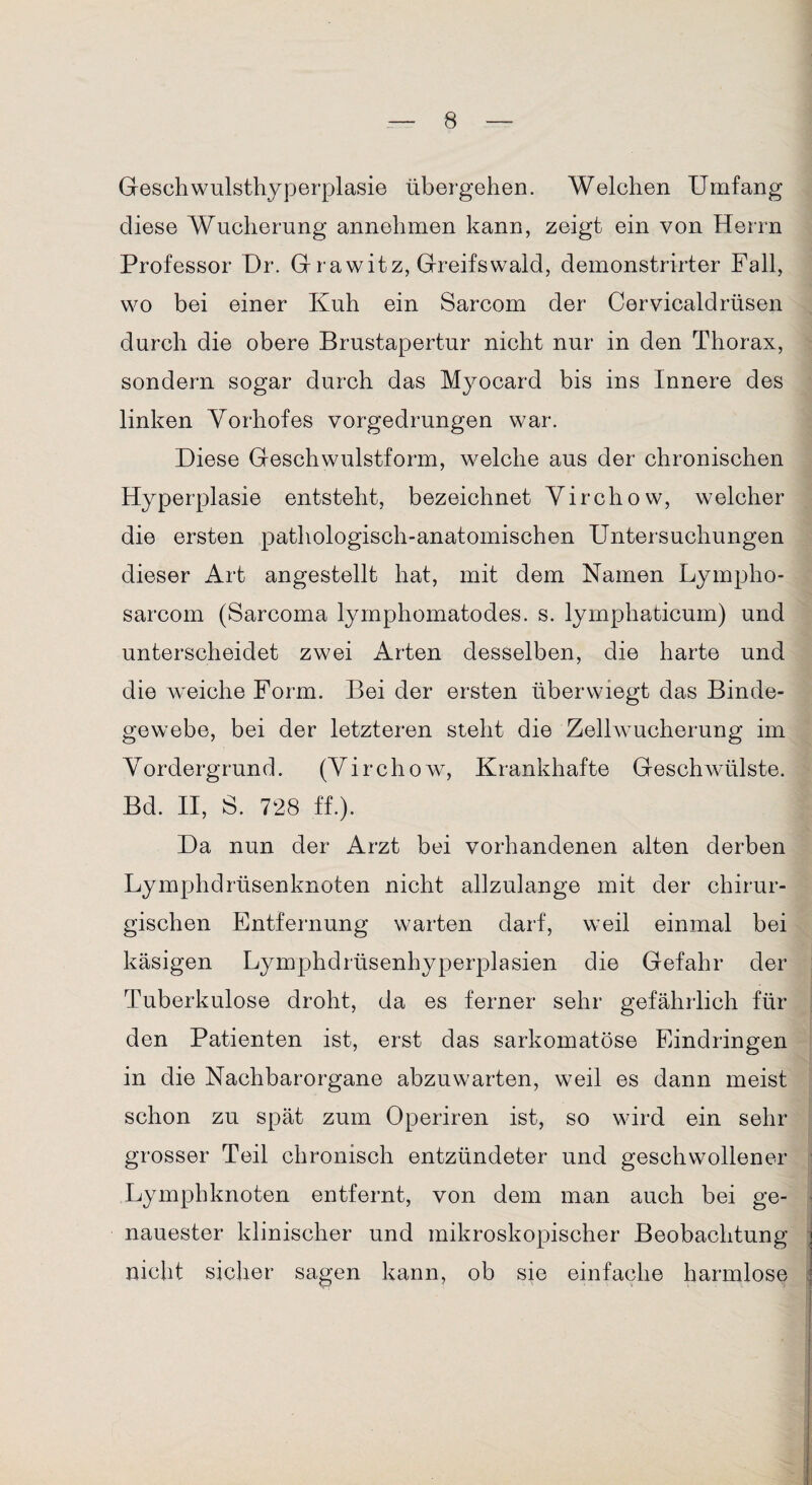 Geschwulsthyperplasie übergehen. Welchen Umfang diese Wucherung annehmen kann, zeigt ein von Herrn Professor Dr. G rawitz, Greifswald, demonstrirter Fall, wo bei einer Kuh ein Sarcom der Cervicaldrüsen durch die obere Brustapertur nicht nur in den Thorax, sondern sogar durch das Myocard bis ins Innere des linken Vorhofes vorgedrungen war. Diese Geschwulstform, welche aus der chronischen Hyperplasie entsteht, bezeichnet Virchow, welcher die ersten pathologisch-anatomischen Untersuchungen dieser Art angestellt hat, mit dem Namen Lympho- sarcom (Sarcoma lymphomatodes. s. lyrnphaticum) und unterscheidet zwei Arten desselben, die harte und die weiche Form. Bei der ersten überwiegt das Binde¬ gewebe, bei der letzteren steht die Zelhvucherung im Vordergrund. (Virchow, Krankhafte Geschwülste. Bd. II, S. 728 ff.). Da nun der Arzt bei vorhandenen alten derben Lymphdrüsenknoten nicht allzulange mit der chirur¬ gischen Entfernung warten darf, weil einmal bei käsigen Lymphdrüsenhyperplasien die Gefahr der Tuberkulose droht, da es ferner sehr gefährlich für den Patienten ist, erst das sarkomatöse Eindringen in die Nachbarorgane abzuwarten, weil es dann meist schon zu spät zum Operiren ist, so wird ein sehr grosser Teil chronisch entzündeter und geschwollener Lymphknoten entfernt, von dem man auch bei ge¬ nauester klinischer und mikroskopischer Beobachtung nicht sicher sagen kann, ob sie einfache harmlose