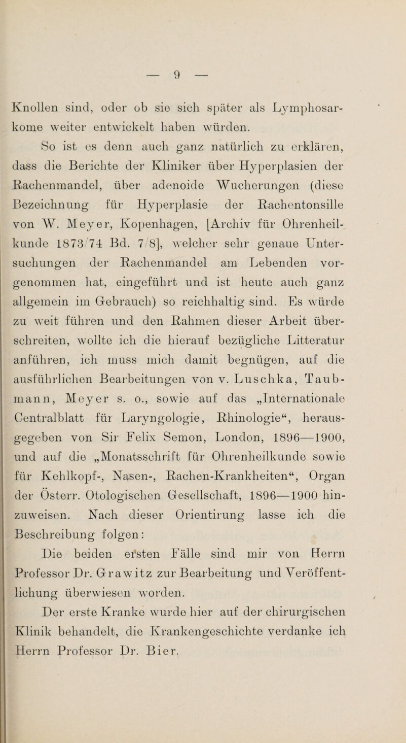 Knollen sind, oder ob sie sieh später als Lymphosar¬ kome weiter entwickelt haben würden. So ist es denn auch ganz natürlich zu erklären, dass die Berichte der Kliniker über Hyperplasien der Rachenmandel, über adenoide Wucherungen (diese Bezeichnung für Hyperplasie der Rachentonsille von W. Meyer, Kopenhagen, [Archiv für Ohrenheil¬ kunde 1873 74 Bd. 7/8], welcher sehr genaue Unter¬ suchungen der Rachenmandel am Lebenden vor¬ genommen hat, eingeführt und ist heute auch ganz allgemein im Gebrauch) so reichhaltig sind. Es würde zu weit führen und den Rahmen dieser Arbeit über¬ schreiten, wollte ich die hierauf bezügliche Litteratur anführen, ich muss mich damit begnügen, auf die ausführlichen Bearbeitungen von v. Luschka, Taub- mann, Meyer s. o., sowie auf das „Internationale Centralblatt für Laryngologie, Rhinologie“, heraus¬ gegeben von Sir Felix Semon, London, 1896—1900, und auf die „Monatsschrift für Ohrenheilkunde sowie für Kehlkopf-, Nasen-, Rachen-Krankheiten“, Organ der Österr. Otologischen Gesellschaft, 1896—1900 hin¬ zuweisen. Nach dieser Orientirung lasse ich die Beschreibung folgen: Die beiden ersten Fälle sind mir von Herrn Professor Dr. Grawitz zur Bearbeitung und Veröffent¬ lichung überwiesen worden. Der erste Kranke wurde hier auf der chirurgischen Klinik behandelt, die Krankengeschichte verdanke ich Herrn Professor Dr. Bier.