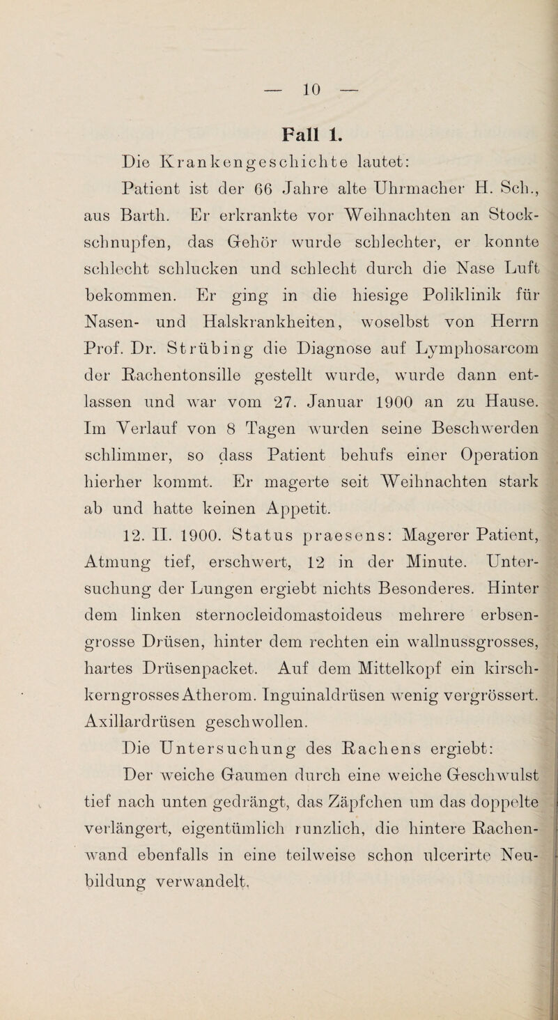 Fall 1. Die Krankengeschichte lautet: Patient ist der 66 Jahre alte Uhrmacher H. Sch., aus Barth. Er erkrankte vor Weihnachten an Stock¬ schnupfen, das Gehör wurde schlechter, er konnte schlecht schlucken und schlecht durch die Käse Luft bekommen. Er ging in die hiesige Poliklinik für Nasen- und Halskrankheiten, woselbst von Herrn Prof. Dr. Strübing die Diagnose auf Lymphosarcom der Kachentonsille gestellt wurde, wurde dann ent¬ lassen und war vom 27. Januar 1900 an zu Hause. Im Verlauf von 8 Tagen wurden seine Beschwerden schlimmer, so dass Patient behufs einer Operation hierher kommt. Er magerte seit Weihnachten stark ab und hatte keinen Appetit. 12. II. 1900. Status praesens: Magerer Patient, Atmung tief, erschwert, 12 in der Minute. Unter¬ suchung der Lungen ergiebt nichts Besonderes. Hinter dem linken sternocleidomastoideus mehrere erbsen¬ grosse Drüsen, hinter dem rechten ein wallnussgrosses, hartes Drüsenpacket. Auf dem Mittelkopf ein kirsch¬ kerngrosses Atherom. Inguinaldrüsen wenig vergrössert. Axillardrüsen geschwollen. Die Untersuchung des Hachens ergiebt: Der weiche Gaumen durch eine weiche Geschwulst tief nach unten gedrängt, das Zäpfchen um das doppelte verlängert, eigentümlich runzlich, die hintere Kachen- wand ebenfalls in eine teilweise schon ulcerirte Neu¬ bildung verwandelt,