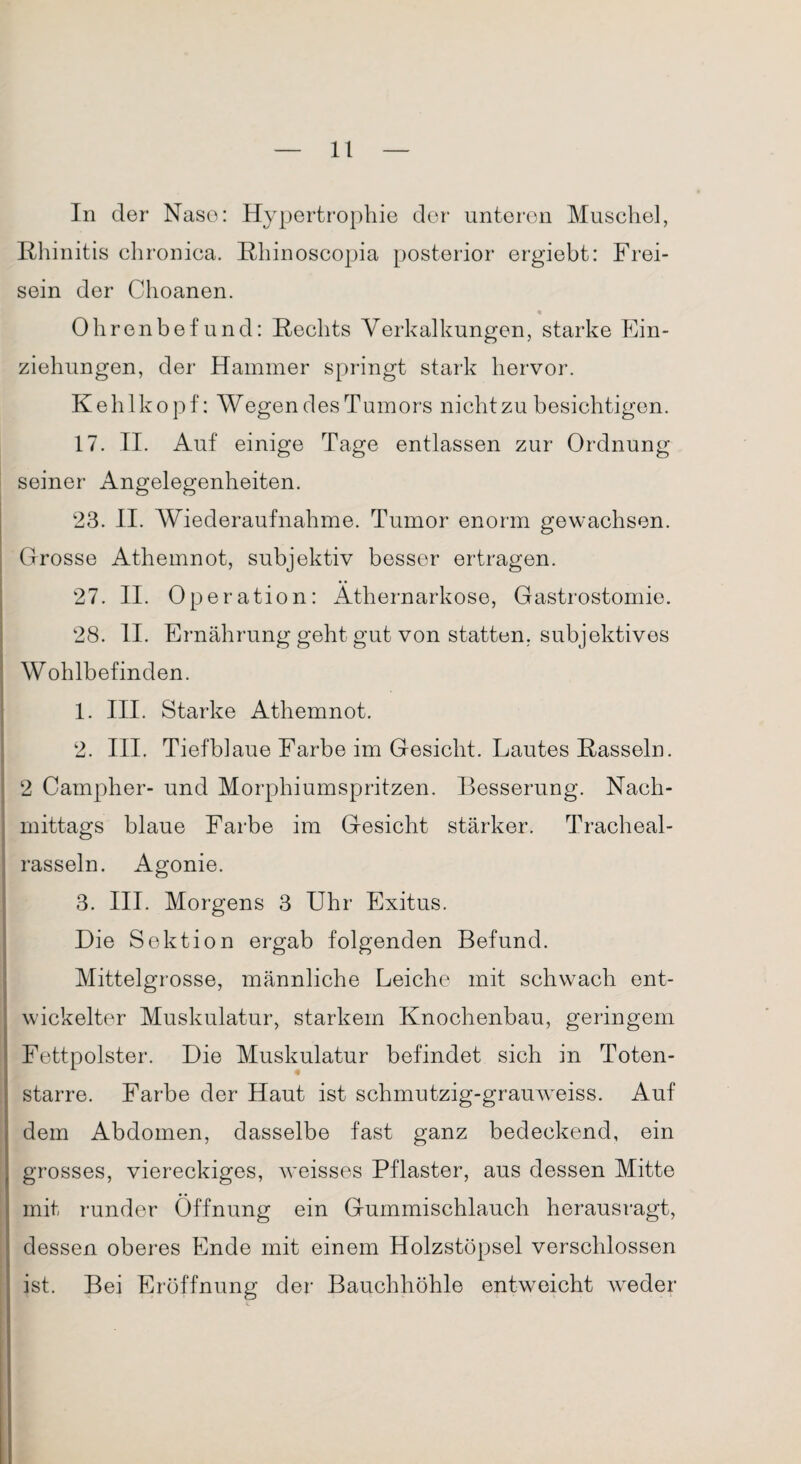 In der Nase: Hypertrophie der unteren Muschel, Rhinitis chronica. Rhinoscopia posterior ergiebt: Frei¬ sein der Choanen. « Ohrenbefund: Rechts Verkalkungen, starke Ein¬ ziehungen, der Hammer springt stark hervor. Kehlkopf: Wegen des Tumors nicht zu besichtigen. 17. II. Auf einige Tage entlassen zur Ordnung seiner Angelegenheiten. 23. II. Wiederaufnahme. Tumor enorm gewachsen. Grosse Athemnot, subjektiv besser ertragen. 27. II. Operation: Äthernarkose, Gastrostomie. 28. II. Ernährung geht gut von statten, subjektives Wohlbefinden. 1. III. Starke Athemnot. 2. III. Tiefblaue Farbe im Gesicht. Lautes Rasseln. 2 Campher- und Morphiumspritzen. Besserung. Nach¬ mittags blaue Farbe im Gesicht stärker. Tracheal- rasseln. Agonie. 3. III. Morgens 3 Uhr Exitus. Die Sektion ergab folgenden Befund. Mittelgrosse, männliche Leiche mit schwach ent¬ wickelter Muskulatur, starkem Knochenbau, geringem Fettpolster. Die Muskulatur befindet sich in Toten¬ starre. Farbe der Haut ist schmutzig-grauweiss. Auf dem Abdomen, dasselbe fast ganz bedeckend, ein grosses, viereckiges, weisses Pflaster, aus dessen Mitte mit runder Öffnung ein Gummischlauch herausragt, dessen oberes Ende mit einem Holzstöpsel verschlossen ist. Bei Eröffnung der Bauchhöhle entweicht weder