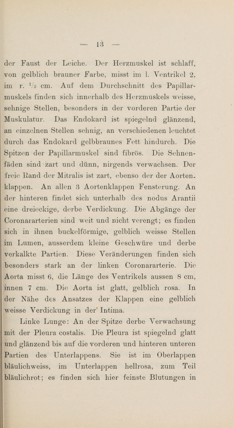 dor Faust der Leiche. Der Herzmuskel ist schlaff, von gelblich brauner Farbe, misst im 1. Ventrikel 2, im r. 1,2 cm. Auf dem Durchschnitt des Papillar- muskels finden sich innerhalb des Herzmuskels weisse, sehnige Stellen, besonders in der vorderen Partie der Muskulatur. Das Endokard ist spiegelnd glänzend, an einzelnen Stellen sehnig, an verschiedenen leuchtet durch das Endokard gelbbraunes Fett hindurch. Die Spitzen der Papillarmuskel sind fibrös. Die Sehnen¬ fäden sind zart und dünn, nirgends verwachsen. Der freie Hand der Mitralis ist zart, ebenso der der Aorten, klappen. An allen 3 Aortenklappen Fensterung. An der hinteren findet sich unterhalb des nodus Arantii eine dreieckige, derbe Verdickung. Die Abgänge der Coronararterien sind weit und nicht verengt; es finden sich in ihnen buckelförmige, gelblich weisse Stellen im Lumen, ausserdem kleine Geschwüre und derbe verkalkte Partien. Diese Veränderungen finden sich besonders stark an der linken Coronararterie. Die Aorta misst 6, die Länge des Ventrikels aussen 8 cm, innen 7 cm. Die Aorta ist glatt, gelblich rosa. In der Nähe des Ansatzes der Klappen eine gelblich weisse Verdickung in der Intima. Linke Lunge: An der Spitze derbe Verwachsung ! mit der Pleura costalis. Die Pleura ist spiegelnd glatt und glänzend bis auf die vorderen und hinteren unteren Partien des Unterlappens. Sie ist im Oberlappen bläulichweiss, im Unterlappen hellrosa, zum Teil bläulichrot; es finden sich hier feinste Blutungen in