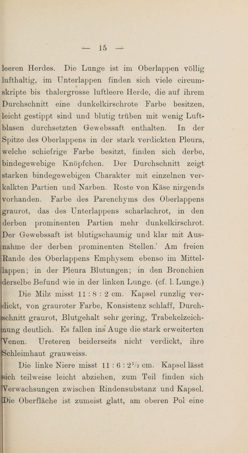 leeren Herdes. Die Lunge ist im Oberlappen völlig lufthaltig, im Unterlappen finden sich viele circum- skripte bis thalergrosse luftleere Herde, die auf ihrem Durchschnitt eine dunkelkirschrote Farbe besitzen, leicht gestippt sind und blutig trüben mit wenig Luft- blasen durchsetzten Ge webssaft enthalten. In der Spitze des Oberlappens in der stark verdickten Pleura, welche schiefrige Farbe besitzt, finden sich derbe, bindegewebige Knöpfchen. Der Durchschnitt zeigt starken bindegewebigen Charakter mit einzelnen ver¬ kalkten Partien und Narben. Feste von Käse nirgends vorhanden. Farbe des Parenchyms des Oberlappens graurot, das des Unterlappens scharlachrot, in den derben prominenten Partien mehr dunkelkirschrot. Der Gewebssaft ist blutigschaumig und klar mit Aus¬ nahme der derben prominenten Stellen.' Am freien Fände des Oberlappens Emphysem ebenso im Mittel- llappen; in der Pleura Blutungen; in den Bronchien «derselbe Befund wie in der linken Lunge, (cf. 1. Lunge.) Die Milz misst 11:8:2 cm. Kapsel runzlig ver¬ dickt, von grauroter Farbe, Konsistenz schlaff, Durch¬ schnitt graurot, Blutgehalt sehr gering, Trabekelzeich¬ nung deutlich. Es fallen ins Auge die stark erweiterten Venen. Ureteren beiderseits nicht verdickt, ihre Schleimhaut grauweiss. Die linke Niere misst 11 : 6 : 2V2 cm. Kapsel lässt (sich teilweise leicht abziehen, zum Teil finden sich Verwachsungen zwischen Bindensubstanz und Kapsel. Die Oberfläche ist zumeist glatt, am oberen Pol eine