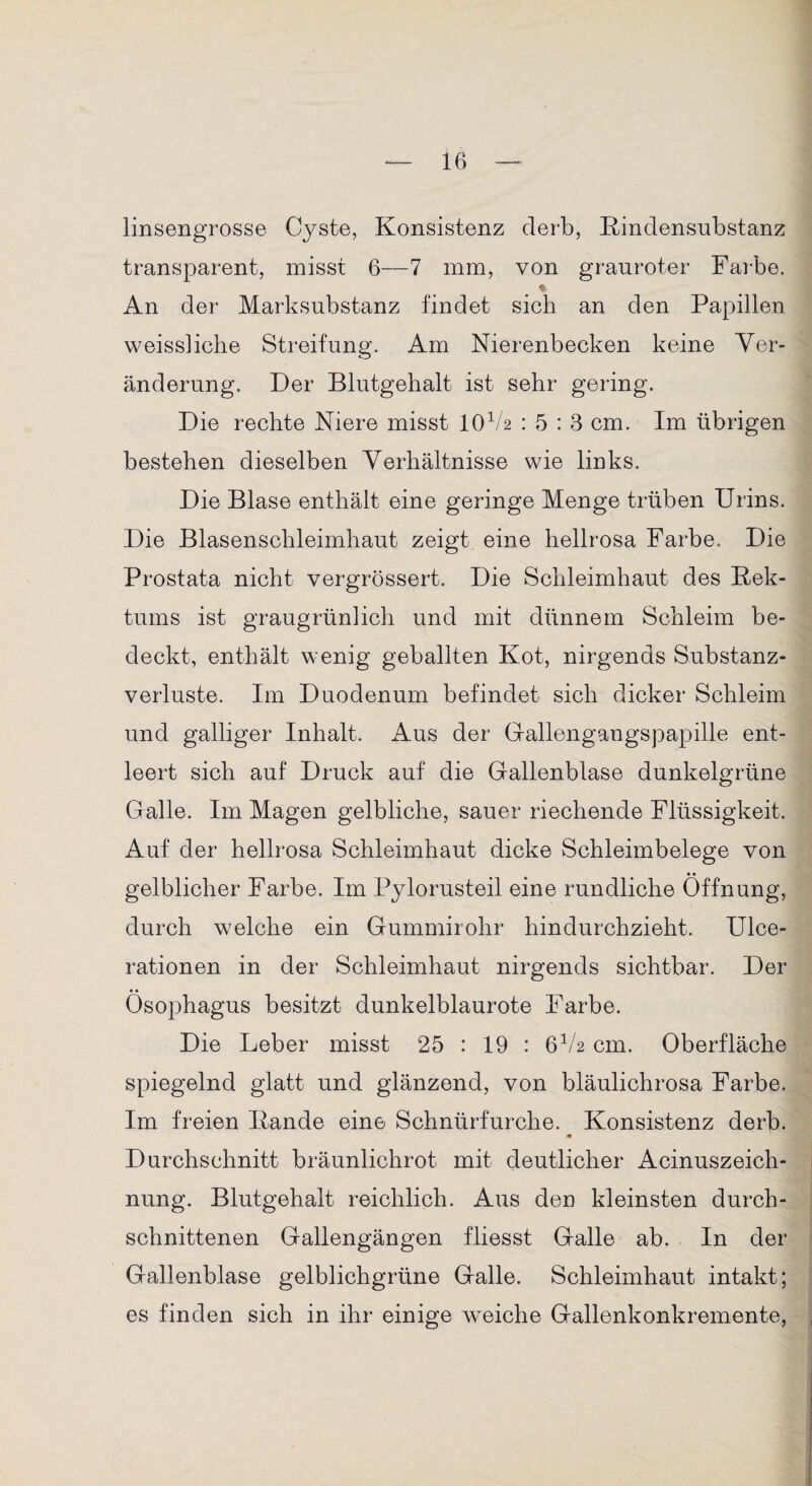 linsengrosse Cyste, Konsistenz derb, Rindensubstanz transparent, misst 6—7 mm, von grauroter Farbe. % An der Marksubstanz findet sich an den Papillen weissliche Streifung. Am Nierenbecken keine Ver¬ änderung. Der Blutgehalt ist sehr gering. Die rechte Niere misst IOV2 : 5 : 3 cm. Im übrigen bestehen dieselben Verhältnisse wie links. Die Blase enthält eine geringe Menge trüben Urins. Die Blasenschleimhaut zeigt eine hellrosa Farbe. Die Prostata nicht vergrössert. Die Schleimhaut des Rek¬ tums ist graugrünlich und mit dünnem Schleim be¬ deckt, enthält wenig geballten Kot, nirgends Substanz¬ verluste. Im Duodenum befindet sich dicker Schleim und galliger Inhalt. Aus der Gallengangspapille ent¬ leert sich auf Druck auf die Gallenblase dunkelgrüne Galle. Im Magen gelbliche, sauer riechende Flüssigkeit. Auf der hellrosa Schleimhaut dicke Schleimbelege von gelblicher Farbe. Im Pylorusteil eine rundliche Öffnung, durch welche ein Gummirohr hindurchzieht. Ulee- rationen in der Schleimhaut nirgends sichtbar. Der Ösophagus besitzt dunkelblaurote Farbe. Die Leber misst 25 : 19 : 6V2 cm. Oberfläche spiegelnd glatt und glänzend, von bläulichrosa Farbe. Im freien Rande eine Schnürfurche. Konsistenz derb. Durchschnitt bräunlichrot mit deutlicher Acinuszeich- nung. Blutgehalt reichlich. Aus den kleinsten durch¬ schnittenen Gallengängen fliesst Galle ab. In der Gallenblase gelblichgrüne Galle. Schleimhaut intakt; es finden sich in ihr einige weiche Gallenkonkremente,