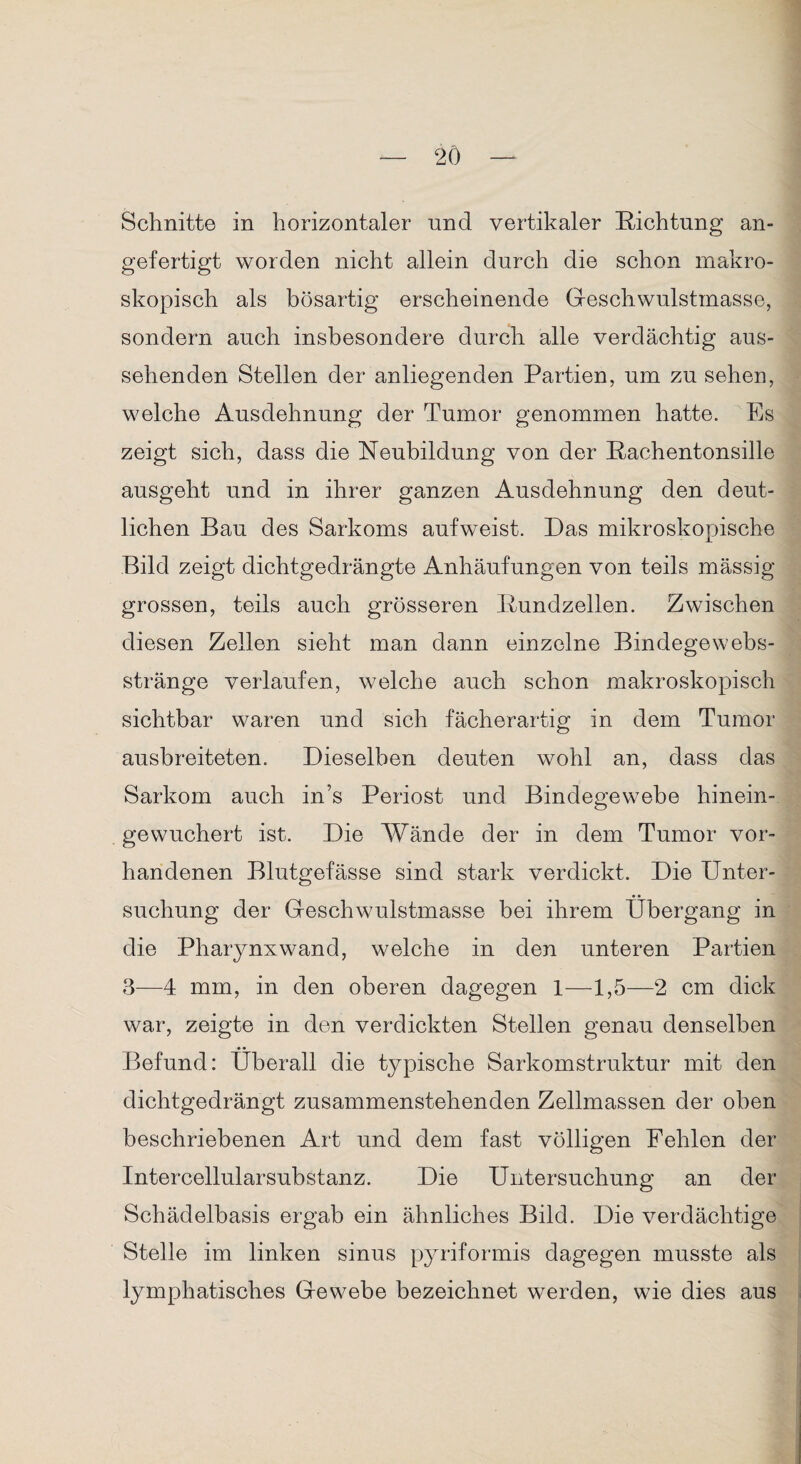 Schnitte in horizontaler und vertikaler Richtung an¬ gefertigt worden nicht allein durch die schon makro¬ skopisch als bösartig erscheinende Geschwulstmasse, sondern auch insbesondere durch alle verdächtig aus¬ sehenden Stellen der anliegenden Partien, um zu sehen, welche Ausdehnung der Tumor genommen hatte. Es zeigt sich, dass die Neubildung von der Rachentonsille ausgeht und in ihrer ganzen Ausdehnung den deut¬ lichen Bau des Sarkoms aufweist. Das mikroskopische Bild zeigt dichtgedrängte Anhäufungen von teils mässig grossen, teils auch grösseren Rundzellen. Zwischen diesen Zellen sieht man dann einzelne Bindege webs¬ stränge verlaufen, welche auch schon makroskopisch sichtbar waren und sich fächerartig in dem Tumor ausbreiteten. Dieselben deuten wohl an, dass das Sarkom auch in’s Periost und Bindegewebe hinein¬ gewuchert ist. Die Wände der in dem Tumor vor¬ handenen Blutgefässe sind stark verdickt. Die Unter¬ suchung der Geschwulstmasse bei ihrem Übergang in die Pharynxwand, welche in den unteren Partien 3—4 mm, in den oberen dagegen 1—1,5—2 cm dick war, zeigte in den verdickten Stellen genau denselben Befund: Überall die typische Sarkomstruktur mit den dichtgedrängt zusammenstehenden Zellmassen der oben beschriebenen Art und dem fast völligen Fehlen der Intercellularsubstanz. Die Untersuchung an der Schädelbasis ergab ein ähnliches Bild. Die verdächtige Stelle im linken sinus pyriformis dagegen musste als lymphatisches Gewebe bezeichnet werden, wie dies aus