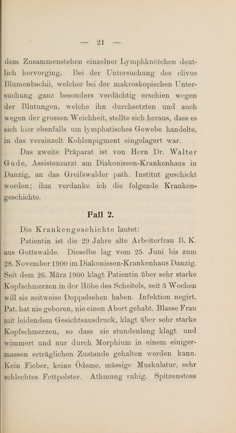 dem Zusammenstellen einzelner Lymphknötchen deut¬ lich hervorging. Bei der Untersuchung des clivus Blumenbachii, welcher bei der makroskopischen Unter¬ suchung ganz besonders verdächtig erschien wegen der Blutungen, welche ihn durchsetzten und auch wegen der grossen Weichheit, stellte sich heraus, dass es sich hier ebenfalls um lymphatisches Gewebe handelte, in das vereinzelt Kohlenpigment eingelagert war. Das zweite Präparat ist von Hern Dr. Walter Gude, Assistenzarzt am Diakonissen-Krankenhaus in Danzig, an das Greifswalder path. Institut geschickt worden; ihm verdanke ich die folgende Kranken¬ geschichte. Fall 2. Die Krankengeschichte lautet: Patientin ist die 29 Jahre alte Arbeiterfrau B. K. aus Gottswalde. Dieselbe lag vom 25. Juni bis zum 28. November 1900 im Diakonissen-Krankenhaus Danzig. Seit dem 26. März 1900 klagt Patientin über sehr starke Kopfschmerzen in der Höhe des Scheitels, seit 3 Wochen will sie zeitweise Doppelsehen haben. Infektion negirt. Pat. hat nie geboren, nie einen Abort gehabt. Blasse Frau mit leidendem Gesichtsausdruck, klagt über sehr starke Kopfschmerzen, so dass sie stundenlang klagt und wimmert und nur durch Morphium in einem einiger- massen erträglichen Zustande gehalten wrerden kann. Kein Fieber, keine Ödeme, mässige Muskulatur, sehr schlechtes Fettpolster. Athmung ruhig. Spitzenstoss