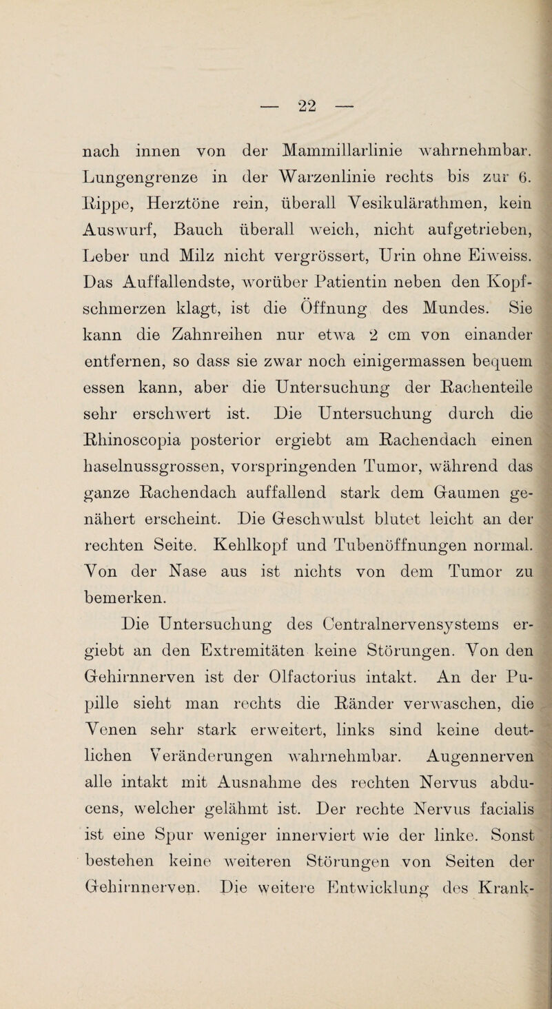nach innen von der Mammillarlinie wahrnehmbar. Lungengrenze in der Warzenlinie rechts bis zur 6. Lippe, Herztöne rein, überall Yesikulärathmen, kein Auswurf, Bauch überall weich, nicht aufgetrieben, Leber und Milz nicht vergrössert, Urin ohne Eiweiss. Das Auffallendste, worüber Patientin neben den Kopf¬ schmerzen klagt, ist die Öffnung des Mundes. Sie kann die Zahnreihen nur etwa 2 cm von einander entfernen, so dass sie zwar noch einigermassen bequem essen kann, aber die Untersuchung der Lachenteile sehr erschwert ist. Die Untersuchung durch die Lhinoscopia posterior ergiebt am Lachendach einen haselnussgrossen, vorspringenden Tumor, während das ganze Lachendach auffallend stark dem Gaumen ge¬ nähert erscheint. Die Geschwulst blutet leicht an der rechten Seite. Kehlkopf und Tubenöffnungen normal. Von der Nase aus ist nichts von dem Tumor zu bemerken. Die Untersuchung des Centralnervensystems er¬ giebt an den Extremitäten keine Störungen. Yon den Gehirnnerven ist der Olfactorius intakt. An der Pu¬ pille sieht man rechts die Länder verwaschen, die Yenen sehr stark erweitert, links sind keine deut¬ lichen Veränderungen wahrnehmbar. Augennerven alle intakt mit Ausnahme des rechten Nervus abdu- cens, welcher gelähmt ist. Der rechte Nervus facialis ist eine Spur weniger innerviert wie der linke. Sonst bestehen keine weiteren Störungen von Seiten der Gehirnnerven. Die weitere Entwicklung des Krank-