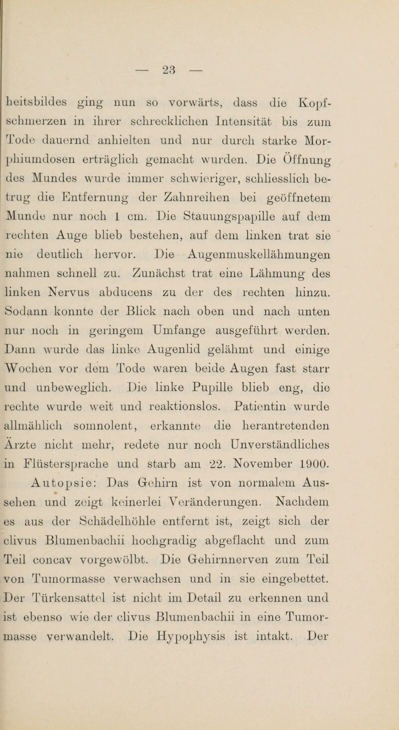 beitsbildes ging nun so vorwärts, dass die Kopf¬ schmerzen in ihrer schrecklichen Intensität bis zum Tode dauernd anhielten und nur durch starke Mor¬ phiumdosen erträglich gemacht wurden. Die Öffnung des Mundes wurde immer schwieriger, schliesslich be¬ trug die Entfernung der Zahnreihen bei geöffnetem Munde nur noch 1 cm. Die Stauungspapille auf dem rechten Auge blieb bestehen, auf dem linken trat sie nie deutlich hervor. Die Augenmuskellähmungen nahmen schnell zu. Zunächst trat eine Lähmung des linken Nervus abducens zu der des rechten hinzu. Sodann konnte der Blick nach oben und nach unten nur noch in geringem Umfange ausgeführt werden. Dann wurde das linke Augenlid gelähmt und einige Wochen vor dem Tode waren beide Augen fast starr und unbeweglich. Die linke Pupille blieb eng, die rechte wurde weit und reaktionslos. Patientin wurde allmählich somnolent, erkannte die herantretenden Ärzte nicht mehr, redete nur noch Unverständliches in Flüstersprache und starb am 22. November 1900. Autopsie: Das Gehirn ist von normalem Aus¬ sehen und zeigt keinerlei Veränderungen. Nachdem es aus der Schädelhöhle entfernt ist, zeigt sich der clivus Blumenbachii hochgradig abgeflacht und zum Teil concav vorgewölbt. Die Gehirnnerven zum Teil von Tumormasse verwachsen und in sie eingebettet. Der Türkensattel ist nicht im Detail zu erkennen und ist ebenso wie der clivus Blumenbachii in eine Tumor¬ masse verwandelt. Die Hypophysis ist intakt. Der