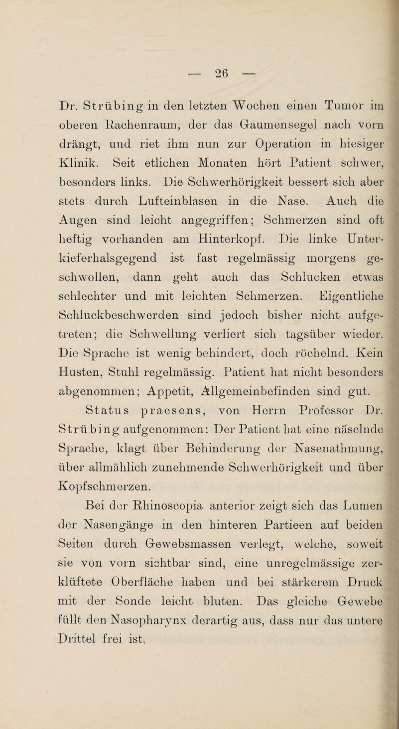 Dr. Strübing in den letzten Wochen einen Tumor im oberen Kachenraum, der das Gaumensegel nach vorn drängt, und riet ihm nun zur Operation in hiesiger Klinik. Seit etlichen Monaten hört Patient schwer, besonders links. Die Schwerhörigkeit bessert sich aber stets durch Lufteinblasen in die Nase. Auch die Augen sind leicht angegriffen; Schmerzen sind oft heftig vorhanden am Hinterkopf. Die linke Unter¬ kieferhalsgegend ist fast regelmässig morgens ge¬ schwollen, dann geht auch das Schlucken etwas schlechter und mit leichten Schmerzen. Eigentliche Schluckbeschwerden sind jedoch bisher nicht aufge¬ treten; die Schwellung verliert sich tagsüber wieder. Die Sprache ist wenig behindert, doch röchelnd. Kein Husten, Stuhl regelmässig. Patient hat nicht besonders abgenommen; Appetit, Allgemeinbefinden sind gut. Status praesens, von Herrn Professor Dr. Strübing aufgenommen: Der Patient hat eine näselnde Sprache, klagt über Behinderung der Nasenathmung, über allmählich zunehmende Schwerhörigkeit und über Kopfschmerzen. Bei der Khinoscopia anterior zeigt sich das Lumen der Nasengänge in den hinteren Partieen auf beiden Seiten durch Gewebsmassen verlegt, welche, soweit sie von vorn sichtbar sind, eine unregelmässige zer¬ klüftete Oberfläche haben und bei stärkerem Druck mit der Sonde leicht bluten. Das gleiche Gew^ebe füllt den Nasopharynx derartig aus, dass nur das untere Drittel frei ist,