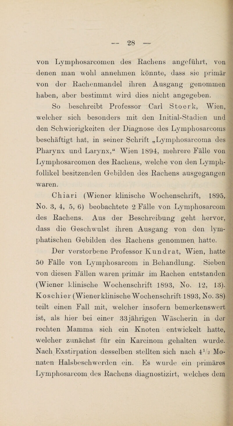 von Lymphosarcomen des Hachens angeführt, von denen man wohl annehmen könnte, dass sie primär von der Hachenmandel ihren Ausgang genommen haben, aber bestimmt wird dies nicht angegeben. So beschreibt Professor Carl Stoerk, Wien, welcher sich besonders mit den Initial-Stadien und den Schwierigkeiten der Diagnose des Lymphosarcoms beschäftigt hat, in seiner Schrift „Lymphosarcoma des Pharynx und Larynx,“ Wien 1894, mehrere Fälle von Lymphosarcomen des Rachens, welche von den Lyrnph- follikel besitzenden Gebilden des Hachens ausgegangen waren. Chiari (Wiener klinische Wochenschrift, 1895, No. 3, 4, 5, 6) beobachtete 2 Fälle von Lymphosarcom des Hachens. Aus der Beschreibung geht hervor, dass die Geschwulst ihren Ausgang von den lym¬ phatischen Gebilden des Hachens genommen hatte. Der verstorbene Professor Kundrat, Wien, hatte 50 Fälle von Lymphosarcom in Behandlung. Sieben von diesen Fällen waren primär im Hachen entstanden (Wiener klinische Wochenschrift 1893, No. 12, 13). Koschier (Wiener klinische Wochenschrift 1893, No. 38) teilt einen Fall mit, welcher insofern bemerkenswert ist, als hier bei einer 33jährigen Wäscherin in der rechten Mamma sich ein Knoten entwickelt hatte, welcher zunächst für ein Karcinom gehalten wurde. Nach Exstirpation desselben stellten sich nach 4V2 Mo¬ naten Halsbeschwerden ein. Es wurde ein primäres Lymphosarcom des Hachens diagnostizirt, welches dem