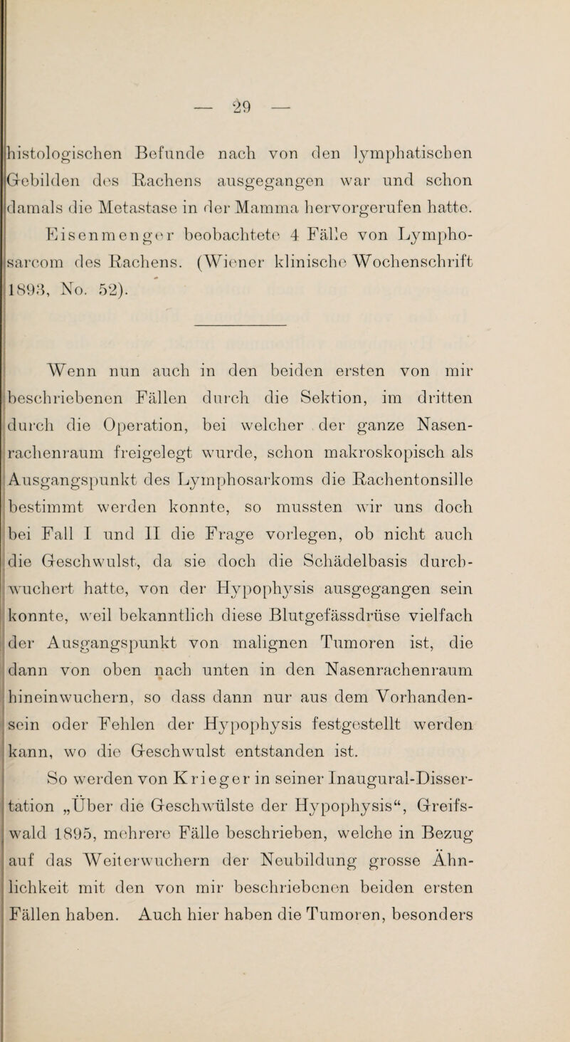 histologischen Befunde nach von den lymphatischen Gebilden des Rachens ausgegangen war und schon damals die Metastase in der Mamma hervorgerufen hatte. Eisenmenger beobachtete 4 Fälle von Lympho- sareom des Rachens. (Wiener klinische Wochenschrift 1893, No. 52). Wenn nun auch in den beiden ersten von mir beschriebenen Fällen durch die Sektion, im dritten durch die Operation, bei welcher der ganze Nasen¬ rachenraum freigelegt wurde, schon makroskopisch als Ausgangspunkt des Lymphosarkoms die Rachentonsille bestimmt werden konnte, so mussten wir uns doch bei Fall I und II die Frage vorlegen, ob nicht auch die Geschwulst, da sie doch die Schädelbasis durch - wuchert hatte, von der Hypophvsis ausgegangen sein konnte, weil bekanntlich diese Blutgefässdrüse vielfach der Ausgangspunkt von malignen Tumoren ist, die dann von oben nach unten in den Nasenrachenraum hinein wuchern, so dass dann nur aus dem Vorhanden- sein oder Fehlen der Hypophysis festgestellt werden kann, wo die Geschwulst entstanden ist. So werden von Krieger in seiner Inaugural-Disser- tation „Über die Geschwülste der Hypophysis“, Greifs¬ wald 1895, mehrere Fälle beschrieben, welche in Bezug auf das Weiterwuchern der Neubildung grosse Ähn¬ lichkeit mit den von mir beschriebenen beiden ersten Fällen haben. Auch hier haben die Tumoren, besonders