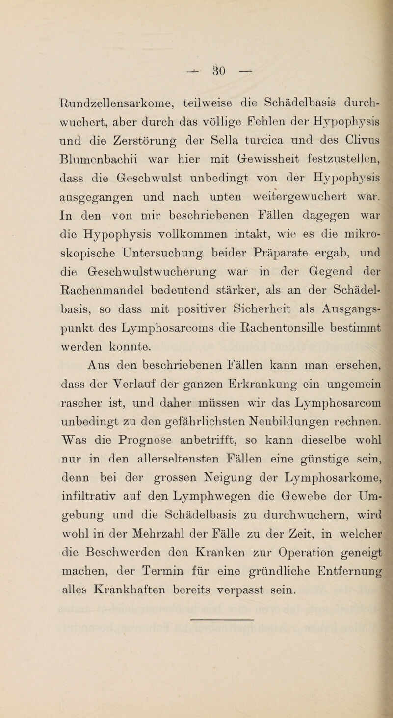 Bundzellensarkome, teilweise die Schädelbasis durch- wuchert, aber durch das völlige Fehlen der Hypophysis und die Zerstörung der Sella turcica und des Clivus Blumenbachii war hier mit Gewissheit festzustellen, dass die Geschwulst unbedingt von der Hypophysis ausgegangen und nach unten weitergewuchert war. In den von mir beschriebenen Fällen dagegen war die Hypophysis vollkommen intakt, wie es die mikro¬ skopische Untersuchung beider Präparate ergab, und die Geschwulstwucherung war in der Gegend der Rachenmandel bedeutend stärker, als an der Schädel¬ basis, so dass mit positiver Sicherheit als Ausgangs¬ punkt des Lymphosarcoms die Rachentonsille bestimmt werden konnte. Aus den beschriebenen Fällen kann man ersehen, dass der Verlauf der ganzen Erkrankung ein ungemein rascher ist, und daher müssen wir das Lymphosarcom unbedingt zu den gefährlichsten Neubildungen rechnen. Was die Prognose anbetrifft, so kann dieselbe wohl nur in den allerseltensten Fällen eine günstige sein, denn bei der grossen Neigung der Lymphosarkome, infiltrativ auf den Lymphwegen die Gewebe der LTm- gebung und die Schädelbasis zu durchwuchern, wird wohl in der Mehrzahl der Fälle zu der Zeit, in welcher die Beschwerden den Kranken zur Operation geneigt machen, der Termin für eine gründliche Entfernung alles Krankhaften bereits verpasst sein.